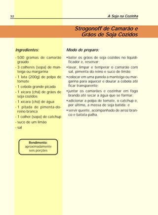 32                                                         A Soja na Cozinha


                                       Strogonoff de Camarão e
                                          Grãos de Soja Cozidos

     Ingredientes:                  Modo de preparo:
     - 500 gramas de camarão        bater os grãos de soja cozidos no liqüidi-
       graúdo                       ficador e, reservar;
     - 3 colheres (sopa) de man-    lavar, limpar e temperar o camarão com
       teiga ou margarina           sal, pimenta do reino e suco de limão;
     - 1 lata (200g) de polpa de    colocar em uma panela a manteiga ou mar-
       tomate                       garina para aquecer e dourar a cebola até
     - 1 cebola grande picada       ficar transparente;
     - 1 xícara (chá) de grãos de   juntar os camarões e cozinhar em fogo
       soja cozidos                 brando até secar a água que se formar;
     - 1 xícara (chá) de água       adicionar a polpa de tomate, o catchup e,
                                    por último, a massa de soja batida; e
     - 1 pitada de pimenta-do-
       reino branca                 servir quente, acompanhado de arroz bran-
                                    co e batata-palha.
     - 1 colher (sopa) de catchup
     - suco de um limão
     - sal



            Rendimento:
          aproximadamente
            seis porções
 