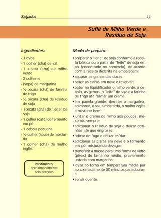 Salgados                                                                         33



                                        Suflê de Milho Verde e
                                               Resíduo de Soja

Ingredientes:                    Modo de preparo:
- 3 ovos                         preparar o "leite" de soja conforme a recei-
- 1 colher (chá) de sal          ta básica ou a partir do "leite" de soja em
                                 pó (encontrado no comércio), de acordo
- 1 xícara (chá) de milho
                                 com a receita descrita na embalagem;
  verde
                                 separar as gemas das claras;
- 2 colheres
                                 bater as claras em neve e reservar;
- (sopa) de margarina
                                 bater no liqüidificador o milho verde, a ce-
- ½ xícara (chá) de farinha
                                 bola, as gemas, o "leite" de soja e a farinha
  de trigo
                                 de trigo até formar um creme;
- ½ xícara (chá) de resíduo
                                 em panela grande, derreter a margarina,
  de soja
                                 adicionar, o sal, a mostarda, o molho inglês
- 1 xícara (chá) de "leite" de   e misturar bem;
  soja
                                 juntar o creme de milho aos poucos, me-
- 1 colher (café) de fermento    xendo sempre;
  em pó
                                 adicionar o resíduo de soja e deixar cozi-
- 1 cebola pequena               nhar até que engrosse;
- ½ colher (sopa) de mostar-     retirar do fogo e deixar esfriar;
  da
                                 adicionar as claras em neve e o fermento
- 1 colher (chá) de molho        em pó, misturando devagar;
  inglês
                                 transferir a massa para uma forma de vidro
                                 (pirex) de tamanho médio, previamente
                                 untada com margarina;
        Rendimento:              levar ao forno em temperatura média por
      aproximadamente
                                 aproximadamente 30 minutos para dourar;
        seis porções
                                 e
                                 servir quente.
 