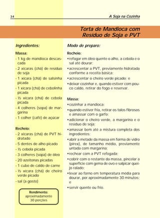 34                                                              A Soja na Cozinha


                                             Torta de Mandioca com
                                              Resíduo de Soja e PVT
     Ingredientes:                   Modo de preparo:
     Massa:                          Recheio:
     - 1 kg de mandioca descas-       refogar em óleo quente o alho, a cebola e o
       cada                           sal até dourar;
     - 2 xícaras (chá) de resíduo     acrescentar a PVT, previamente hidratada
       de soja                        conforme a receita básica;
     - 1 xícara (chá) de salsinha     acrescentar o cheiro verde picado; e
       picada                         deixar cozinhar e, quando estiver com pou-
     - 1 xícara (chá) de cebolinha    co caldo, retirar do fogo e reservar.
       picada
     - ½ xícara (chá) de cebola      Massa:
       picada
                                      cozinhar a mandioca;
     - 4 colheres (sopa) de mar-
                                      quando estiver fria, retirar os talos fibrosos
       garina
                                      e amassar com o garfo;
     - 1 colher (café) de açúcar
                                      adicionar o cheiro verde, a margarina e o
                                      resíduo de soja;
     Recheio:                         amassar bem até a mistura completa dos
     - 2 xicaras (chá) de PVT hi-     ingredientes;
       dratado                        abrir a metade da massa em forma de vidro
     - 5 dentes de alho picado        (pirex), de tamanho médio, previamente
     - ½ cebola picada                untada com margarina;
     - 3 colheres (sopa) de óleo      rechear com a PVT refogada;
     - 20 azeitonas picadas           cobrir com o restante da massa, pincelar a
                                      superfície com gema de ovo e salpicar quei-
     - 1 cubo de caldo de carne
                                      jo ralado;
     - ½ xícara (chá) de cheiro
                                      levar ao forno em temperatura média para
       verde picado
                                      dourar, por aproximadamente 30 minutos;
     - sal (a gosto)                  e
                                      servir quente ou frio.
             Rendimento:
           aproximadamente
              30 porções
 
