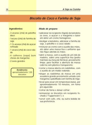 38                                                             A Soja na Cozinha



                            Biscoito de Coco e Farinha de Soja


     Ingredientes:                    Modo de preparo:
     - 3 xícaras (chá) de polvilho    adicionar no recipiente (tigela) da batedeira
       doce                           os ovos, o açúcar e a margarina e bater
     - 1xícara (chá) de farinha de    até obter um creme homogêneo;
       soja                           desligar a batedeira, adicionar a farinha de
     - 1 ½ xícaras (chá) de açúcar    soja, o polvilho e o coco ralado;
       refinado                       misturar ao creme com o auxílio das mãos,
     - 1 xícara (chá) de coco rala-   até obter uma massa lisa e uniforme que
       do                             não fique aderida às mãos;
     - 4 colheres (sopa) bem          abrir a massa, com o auxílio de um rolo de
       cheias de margarina            madeira, sobre uma superfície lisa (pedra
                                      mármore ou mesa de fórmica), previamente
     - 2 ovos grandes
                                      limpa; para facilitar a abertura da massa
                                      cobri-la com plástico transparente;
                                      cortar a massa aberta em rodelinhas, com
            Rendimento:               o auxílio de um molde redondo;
        aproximadamente 120
              biscoitos               dispor as rodelinhas de massa em uma
                                      assadeira grande previamente untada com
                                      margarina e polvilhada com farinha de trigo;
                                      levar para assar em temperatura baixa, por
                                      aproximadamente 10 minutos, em forno
                                      pré-aquecido;
                                      retirar do forno e deixar esfriar;
                                      armazenar os biscoitos em recipiente fe-
                                      chado ("Tupperware"); e
                                      servir com café, chá, ou outra bebida de
                                      sua preferência.
 