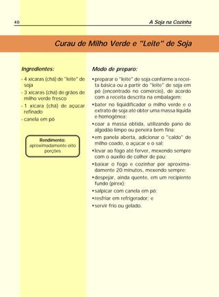 40                                                             A Soja na Cozinha



                     Curau de Milho Verde e "Leite" de Soja


     Ingredientes:                     Modo de preparo:
     - 4 xícaras (chá) de "leite" de   preparar o "leite" de soja conforme a recei-
       soja                            ta básica ou a partir do "leite" de soja em
     - 3 xícaras (chá) de grãos de     pó (encontrado no comércio), de acordo
       milho verde fresco              com a receita descrita na embalagem;
     - 1 xícara (chá) de açúcar        bater no liqüidificador o milho verde e o
       refinado                        extrato de soja até obter uma massa líquida
                                       e homogênea;
     - canela em pó
                                       coar a massa obtida, utilizando pano de
                                       algodão limpo ou peneira bem fina;
                                       em panela aberta, adicionar o "caldo" de
             Rendimento:
         aproximadamente oito          milho coado, o açúcar e o sal;
                porções                levar ao fogo até ferver, mexendo sempre
                                       com o auxílio de colher de pau;
                                       baixar o fogo e cozinhar por aproxima-
                                       damente 20 minutos, mexendo sempre;
                                       despejar, ainda quente, em um recipiente
                                       fundo (pirex);
                                       salpicar com canela em pó;
                                       resfriar em refrigerador; e
                                       servir frio ou gelado.
 