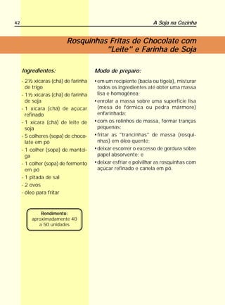 42                                                           A Soja na Cozinha


                        Rosquinhas Fritas de Chocolate com
                                  "Leite" e Farinha de Soja

     Ingredientes:                   Modo de preparo:
     - 2½ xícaras (chá) de farinha   em um recipiente (bacia ou tigela), misturar
       de trigo                      todos os ingredientes até obter uma massa
     - 1½ xícaras (chá) de farinha   lisa e homogênea;
       de soja                       enrolar a massa sobre uma superfície lisa
     - 1 xícara (chá) de açúcar      (mesa de fórmica ou pedra mármore)
       refinado                      enfarinhada;
     - 1 xícara (chá) de leite de    com os rolinhos de massa, formar tranças
       soja                          pequenas;
     - 5 colheres (sopa) de choco-   fritar as "trancinhas" de massa (rosqui-
       late em pó                    nhas) em óleo quente;
     - 1 colher (sopa) de mantei-    deixar escorrer o excesso de gordura sobre
       ga                            papel absorvente; e
     - 1 colher (sopa) de fermento   deixar esfriar e polvilhar as rosquinhas com
       em pó                         açúcar refinado e canela em pó.
     - 1 pitada de sal
     - 2 ovos
     - óleo para fritar



             Rendimento:
         aproximadamente 40
            a 50 unidades
 