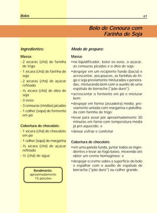 Bolos                                                                            47



                                            Bolo de Cenoura com
                                                  Farinha de Soja

Ingredientes:                    Modo de preparo:
Massa:                           Massa:
- 2 xícaras (chá) de farinha      no liqüidificador, bater os ovos, o açúcar,
  de trigo                        as cenouras picadas e o óleo de soja;
- 1 xícara (chá) de farinha de    despejar em um recipiente fundo (bacia) e
  soja                            acrescentar, aos poucos, as farinhas de tri-
- 2 xícaras (chá) de açúcar       go e soja previamente misturadas e peneira-
  refinado                        das, misturando bem com o auxílio de uma
                                  espátula de borracha ("pão duro");
- ½ xícara (chá) de óleo de
  soja                            acrescentar o fermento em pó e misturar
                                  bem;
- 3 ovos
                                  despejar em forma (assadeira) média, pre-
- 3 cenouras (médias) picadas
                                  viamente untada com margarina e polvilha-
- 1 colher (sopa) de fermento     da com farinha de trigo;
  em pó
                                  levar para assar por aproximadamente 30
                                  minutos em forno com temperatura média
Cobertura de chocolate:           já pré-aquecido; e
- 1 xícara (chá) de chocolate     deixar esfriar e confeitar
  em pó
- 1 colher (sopa) de margarina   Cobertura de chocolate:
- ½ xícara (chá) de açúcar        em uma panela funda, juntar todos os ingre-
  refinado                        dientes e levar ao fogo baixo, mexendo até
- ½ (chá) de água                 obter um creme homogêneo; e
                                  despejar o creme sobre a superfície do bolo
                                  e espalhar com o auxílio de espátula de
          Rendimento:             borracha ("pão duro") ou colher grande.
        aproximadamente
           15 porções
 