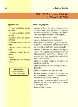 48                                                            A Soja na Cozinha


                                        Bolo de Coco com Farinha
                                                 e "Leite" de Soja

     Ingredientes:                    Modo de preparo:
     - 1½ xícaras (chá) de farinha    preparar o "leite" de soja conforme a recei-
       de trigo                       ta básica ou a partir do "leite" de soja em
     - 1½ xícaras (chá) de farinha    pó (encontrado no comércio), de acordo
       de soja                        com a receita descrita na embalagem;
     - 2 xícaras (chá) de açúcar      separar as gemas das claras;
       refinado                       bater as claras em neve e reservar;
     - ½ xícara (chá) de coco ra-     no recipiente da batedeira, juntar o açúcar,
       lado                           as gemas, a margarina e bater até a obter
     - 1 xícara (chá) de "leite" de   um creme homogêneo e esbranquiçado;
       soja                           peneirar e misturar as farinhas de trigo e
     - 2 colheres (sopa) de mar-      soja e, em seguida, adicioná-las ao creme
       garina                         alternadamente com o "leite" de soja, mis-
                                      turando bem com o auxílio de espátula de
     - 4 ovos
                                      borracha ("pão duro");
     - 1 colher (sopa) de fermento
                                      adicionar o coco ralado e misturar com
       em pó
                                      auxílio da espátula;
                                      juntar as claras em neve e misturar delica-
                                      damente;
             Rendimento:
           aproximadamente
                                      juntar o fermento em pó e misturar;
           15 a 20 porções            despejar a massa em forma (assadeira) mé-
                                      dia previamente untada com margarina e
                                      polvilhada com farinha de trigo;
                                      levar para assar por aproximadamente 30
                                      minutos em forno com temperatura média
                                      já pré-aquecido; e
                                      deixar esfriar e servir.
 