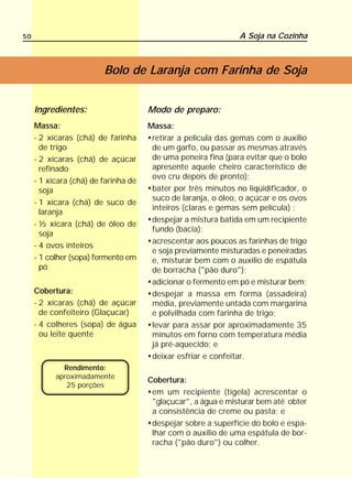 50                                                             A Soja na Cozinha



                         Bolo de Laranja com Farinha de Soja


     Ingredientes:                    Modo de preparo:
     Massa:                           Massa:
     - 2 xícaras (chá) de farinha      retirar a película das gemas com o auxilio
       de trigo                        de um garfo, ou passar as mesmas através
     - 2 xícaras (chá) de açúcar       de uma peneira fina (para evitar que o bolo
       refinado                        apresente aquele cheiro característico de
                                       ovo cru depois de pronto);
     - 1 xícara (chá) de farinha de
       soja                            bater por três minutos no liqüidificador, o
                                       suco de laranja, o óleo, o açúcar e os ovos
     - 1 xícara (chá) de suco de
                                       inteiros (claras e gemas sem película) ;
       laranja
                                       despejar a mistura batida em um recipiente
     - ½ xícara (chá) de óleo de
                                       fundo (bacia);
       soja
                                       acrescentar aos poucos as farinhas de trigo
     - 4 ovos inteiros
                                       e soja previamente misturadas e peneiradas
     - 1 colher (sopa) fermento em     e, misturar bem com o auxílio de espátula
       pó                              de borracha ("pão duro");
                                       adicionar o fermento em pó e misturar bem;
     Cobertura:                        despejar a massa em forma (assadeira)
     - 2 xícaras (chá) de açúcar       média, previamente untada com margarina
       de confeiteiro (Glaçucar)       e polvilhada com farinha de trigo;
     - 4 colheres (sopa) de água       levar para assar por aproximadamente 35
       ou leite quente                 minutos em forno com temperatura média
                                       já pré-aquecido; e
                                       deixar esfriar e confeitar.
             Rendimento:
           aproximadamente
                                      Cobertura:
              25 porções
                                       em um recipiente (tigela) acrescentar o
                                       "glaçucar", a água e misturar bem até obter
                                       a consistência de creme ou pasta; e
                                       despejar sobre a superfície do bolo e espa-
                                       lhar com o auxílio de uma espátula de bor-
                                       racha ("pão duro") ou colher.
 