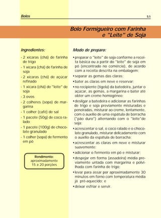 Bolos                                                                             51



                                 Bolo Formigueiro com Farinha
                                             e "Leite" de Soja

Ingredientes:                     Modo de preparo:
- 2 xícaras (chá) de farinha      preparar o "leite" de soja conforme a recei-
  de trigo                        ta básica ou a partir do "leite" de soja em
- 1 xícara (chá) de farinha de    pó (encontrado no comércio), de acordo
  soja                            com a receita descrita na embalagem;
- 2 xícaras (chá) de açúcar       separar as gemas das claras;
  refinado                        bater as claras em neve e reservar;
- 1 xícara (chá) de "leite" de    no recipiente (tigela) da batedeira, juntar o
  soja                            açúcar, as gemas, a margarina e bater até
- 3 ovos                          obter um creme homogêneo;
- 2 colheres (sopa) de mar-       desligar a batedeira e adicionar as farinhas
  garina                          de trigo e soja previamente misturadas e
                                  peneiradas, misturar ao creme, lentamente,
- 1 colher (café) de sal
                                  com o auxílio de uma espátula de borracha
- 1 pacote (50g) de coco ra-      ("pão duro") alternando com o "leite"de
  lado                            soja;
- 1 pacote (100g) de choco-       acrescentar o sal, o coco ralado e o choco-
  late granulado                  late granulado, misturar delicadamente com
- 1 colher (sopa) de fermento     o auxílio da espátula de borracha;
  em pó                           acrescentar as claras em neve e misturar
                                  suavemente;
                                  adicionar o fermento em pó e misturar;
          Rendimento:             despejar em forma (assadeira) média pre-
        aproximadamente
                                  viamente untada com margarina e polvi-
         15 a 20 porções
                                  lhada com farinha de trigo;
                                  levar para assar por aproximadamente 30
                                  minutos em forno com temperatura média
                                  já pré-aquecido; e
                                  deixar esfriar e servir.
 