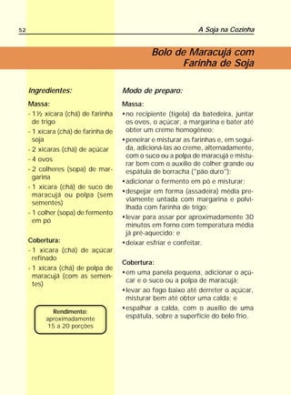 52                                                             A Soja na Cozinha


                                                Bolo de Maracujá com
                                                      Farinha de Soja

     Ingredientes:                    Modo de preparo:
     Massa:                           Massa:
     - 1½ xícara (chá) de farinha      no recipiente (tigela) da batedeira, juntar
       de trigo                        os ovos, o açúcar, a margarina e bater até
     - 1 xícara (chá) de farinha de    obter um creme homogêneo;
       soja                            peneirar e misturar as farinhas e, em segui-
     - 2 xícaras (chá) de açúcar       da, adicioná-las ao creme, alternadamente,
                                       com o suco ou a polpa de maracujá e mistu-
     - 4 ovos
                                       rar bem com o auxílio de colher grande ou
     - 2 colheres (sopa) de mar-       espátula de borracha ("pão duro");
       garina
                                       adicionar o fermento em pó e misturar;
     - 1 xícara (chá) de suco de
                                       despejar em forma (assadeira) média pre-
       maracujá ou polpa (sem
                                       viamente untada com margarina e polvi-
       sementes)
                                       lhada com farinha de trigo;
     - 1 colher (sopa) de fermento
                                       levar para assar por aproximadamente 30
       em pó
                                       minutos em forno com temperatura média
                                       já pré-aquecido; e
     Cobertura:                        deixar esfriar e confeitar.
     - 1 xícara (chá) de açúcar
       refinado
                                      Cobertura:
     - 1 xícara (chá) de polpa de
                                       em uma panela pequena, adicionar o açú-
       maracujá (com as semen-
                                       car e o suco ou a polpa de maracujá;
       tes)
                                       levar ao fogo baixo até derreter o açúcar,
                                       misturar bem até obter uma calda; e
                                       espalhar a calda, com o auxílio de uma
             Rendimento:
           aproximadamente             espátula, sobre a superfície do bolo frio.
           15 a 20 porções
 