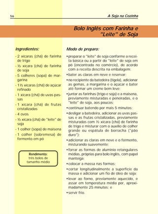 56                                                             A Soja na Cozinha


                                         Bolo Inglês com Farinha e
                                                    "Leite" de Soja

     Ingredientes:                    Modo de preparo:
     - 2 xícaras (chá) de farinha     preparar o "leite" de soja conforme a recei-
       de trigo                       ta básica ou a partir do "leite" de soja em
     - ½ xícara (chá) de farinha      pó (encontrado no comércio), de acordo
       de soja                        com a receita descrita na embalagem;
     - 5 colheres (sopa) de mar-      bater as claras em neve e reservar;
       garina                         no recipiente da batedeira (tigela), adicionar
     - 1½ xícaras (chá) de açúcar     as gemas, a margarina e o açúcar e bater
       refinado                       até formar um creme bem leve;
     - 1 xícara (chá) de uvas pas-    juntar as farinhas (trigo e soja) e a maisena,
       sas                            previamente misturadas e peneiradas, e o
                                      "leite" de soja, aos poucos;
     - 1 xícara (chá) de frutas
       cristalizadas                  continuar batendo por mais 5 minutos;
     - 4 ovos                         desligar a batedeira, adicionar as uvas pas-
                                      sas e as frutas cristalizadas, previamente
     - ½ xícara (chá) de "leite" de
                                      misturadas com ½ xícara (chá) de farinha
       soja
                                      de trigo e misturar com o auxílio de colher
     - 1 colher (sopa) de maisena     grande ou espátula de borracha ("pão
     - 1 colher (sobremesa) de        duro");
       fermento em pó                 adicionar as claras em neve e o fermento,
                                      misturando suavemente;
                                      forrar as formas de alumínio retangulares
              Rendimento:             médias, próprias para bolo inglês, com papel
             três bolos de            manteiga;
            tamanho médio
                                      colocar a massa nas formas;
                                      cortar longitudinalmente a superfície da
                                      massa e adicionar um fio de óleo de soja;
                                      levar ao forno, previamente aquecido, e
                                      assar em temperatura média por, aproxi-
                                      madamente 25 minutos; e
                                      servir frio.
 