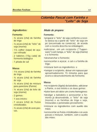 Receitas Festivas                                                                  57



                             Colomba Pascal com Farinha e
                                          "Leite" de Soja

Ingredientes:                    Modo de preparo:
Fermento:                        Fermento:
- ½ xícara (chá) de farinha       preparar o "leite" de soja conforme a recei-
  de trigo                        ta básica ou a partir do "leite" de soja em
- ¼ xícara (chá) de "leite" de    pó (encontrado no comércio), de acordo
  soja (morno)                    com a receita descrita na embalagem;
- 1½ colher (sopa) de açú-        adicionar, em um recipiente ("Tupper-
  car refinado                    ware") com tampa, o "leite" de soja (morno)
                                  e o fermento;
- 2 tabletes (15g cada) de
  fermento biológico              desmanchar o fermento;
- 1 pitada de sal                 acrescentar o açúcar, o sal e a farinha de
                                  trigo;
                                  misturar bem os ingredientes; e
Massa:
                                  tampar o recipiente, deixar em repouso por
- 1½ xícara (chá) de farinha
                                  aproximadamente 15 minutos para que
  de trigo
                                  ocorra o desenvolvimento do fermento.
- ½ xícara (chá) de farinha
  de soja
                                 Massa:
- ½ xícara (chá) de mistura
  para panetone (Pamix)           no recipiente (tigela) da batedeira, adicionar
                                  o Pamix, o ovo inteiro e as duas gemas;
- ¼ xícara (chá) de leite de
  soja (morno)                    bater bem até obter um creme homogêneo;
- 2 gemas;                        desligar a batedeira e acrescentar o fer-
                                  mento já desenvolvido, o "leite" de soja
- 1 ovo inteiro;
                                  (morno) e as farinhas de trigo e soja,
- 1 xícara (chá) de frutas        misturadas e peneiradas previamente;
  cristalizadas;
                                  misturar os ingredientes com auxílio das
- ½ xícara (chá) de uvas pas-     mãos;
  sas.
                                  acrescentar as frutas cristalizadas e as uvas
                                  passas e misturar, também, com o auxílio
                                  das mãos;
 