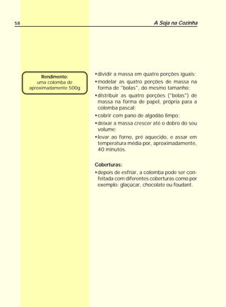 58                                                  A Soja na Cozinha




                             dividir a massa em quatro porções iguais;
          Rendimento:
        uma colomba de       modelar as quatro porções de massa na
     aproximadamente 500g    forma de "bolas", do mesmo tamanho;
                             distribuir as quatro porções ("bolas") de
                             massa na forma de papel, própria para a
                             colomba pascal;
                             cobrir com pano de algodão limpo;
                             deixar a massa crescer até o dobro do seu
                             volume;
                             levar ao forno, pré aquecido, e assar em
                             temperatura média por, aproximadamente,
                             40 minutos.

                            Coberturas:
                             depois de esfriar, a colomba pode ser con-
                             feitada com diferentes coberturas como por
                             exemplo: glaçúcar, chocolate ou foudant.
 