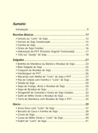 Sumário
   Introdução .......................................................................9

Receitas Básicas .........................................................11
     Extrato ou "Leite" de Soja ............................................. 13
     Extrato de Soja Condensado .......................................... 14
     Farinha de Soja ............................................................ 15
     Grãos de Soja Cozidos .................................................. 16
     Hidratação da PVT (Proteína Vegetal Texturizada) ............ 17
     Tofu ou "Queijo" de Soja ............................................... 18

Salgados ....................................................................21
     Bolinho de Mandioca ou Batata e Resíduo de Soja ............ 23
     Bolo Salgado de Soja .................................................... 24
     Croquete de Resíduo de Soja ......................................... 25
     Hambúrguer de PVT ...................................................... 26
     Macarrão com Molho de "Leite" de Soja e PVT ................ 27
     Pão de Cebola com Farinha e "Leite" de Soja ................... 28
     Salada de Soja ............................................................. 29
     Sopa de Frango, Arroz e Resíduo de Soja ........................ 30
     Sopa de Resíduo de Soja ............................................... 31
     Strogonoff de Camarão e Grãos de Soja Cozidos .............. 32
     Suflê de Milho Verde e Resíduo de Soja........................... 33
     Torta de Mandioca com Resíduo de Soja e PVT ................ 34

Doces ........................................................................35
     Arroz Doce com "Leite" de Soja ..................................... 37
     Biscoito de Coco e Farinha de Soja ................................. 38
     Creme de Soja .............................................................. 39
     Curau de Milho Verde e "Leite" de Soja ........................... 40
     Pudim de "Leite" de Soja ............................................... 41
 