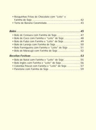Rosquinhas Fritas de Chocolate com "Leite" e
     Farinha de Soja ............................................................ 42
     Torta de Banana Caramelada .......................................... 43


Bolos .........................................................................45
     Bolo   de Cenoura com Farinha de Soja ............................. 47
     Bolo   de Coco com Farinha e "Leite" de Soja .................... 48
     Bolo   de Fubá com Farinha e "Leite" de Soja ..................... 49
     Bolo   de Laranja com Farinha de Soja ............................... 50
     Bolo   Formigueiro com Farinha e "Leite" de Soja ............... 51
     Bolo   de Maracujá com Farinha de Soja ............................ 52

Receitas Festivas ........................................................53
     Bolo de Natal com Farinha e "Leite" de Soja .................... 55
     Bolo Inglês com Farinha e "Leite" de Soja ........................ 56
     Colomba Pascal com Farinha e "Leite" de Soja ................. 57
     Panetone com Farinha de Soja ....................................... 59
 