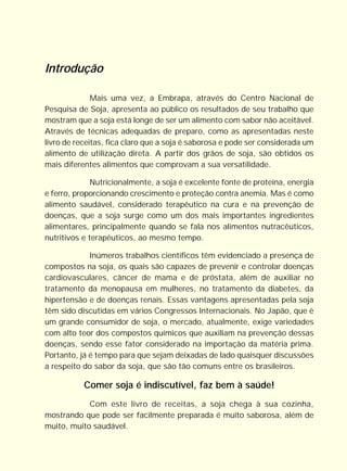 Introdução

              Mais uma vez, a Embrapa, através do Centro Nacional de
Pesquisa de Soja, apresenta ao público os resultados de seu trabalho que
mostram que a soja está longe de ser um alimento com sabor não aceitável.
Através de técnicas adequadas de preparo, como as apresentadas neste
livro de receitas, fica claro que a soja é saborosa e pode ser considerada um
alimento de utilização direta. A partir dos grãos de soja, são obtidos os
mais diferentes alimentos que comprovam a sua versatilidade.

              Nutricionalmente, a soja é excelente fonte de proteína, energia
e ferro, proporcionando crescimento e proteção contra anemia. Mas é como
alimento saudável, considerado terapêutico na cura e na prevenção de
doenças, que a soja surge como um dos mais importantes ingredientes
alimentares, principalmente quando se fala nos alimentos nutracêuticos,
nutritivos e terapêuticos, ao mesmo tempo.

             Inúmeros trabalhos científicos têm evidenciado a presença de
compostos na soja, os quais são capazes de prevenir e controlar doenças
cardiovasculares, câncer de mama e de próstata, além de auxiliar no
tratamento da menopausa em mulheres, no tratamento da diabetes, da
hipertensão e de doenças renais. Essas vantagens apresentadas pela soja
têm sido discutidas em vários Congressos Internacionais. No Japão, que é
um grande consumidor de soja, o mercado, atualmente, exige variedades
com alto teor dos compostos químicos que auxiliam na prevenção dessas
doenças, sendo esse fator considerado na importação da matéria prima.
Portanto, já é tempo para que sejam deixadas de lado quaisquer discussões
a respeito do sabor da soja, que são tão comuns entre os brasileiros.

           Comer soja é indiscutível, faz bem à saúde!
            Com este livro de receitas, a soja chega à sua cozinha,
mostrando que pode ser facilmente preparada é muito saborosa, além de
muito, muito saudável.
 