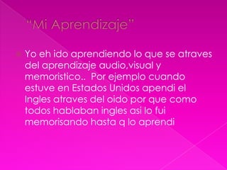    Yo eh ido aprendiendo lo que se atraves
    del aprendizaje audio,visual y
    memoristico.. Por ejemplo cuando
    estuve en Estados Unidos apendi el
    Ingles atraves del oido por que como
    todos hablaban ingles asi lo fui
    memorisando hasta q lo aprendi
 