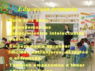 Educación primaria Dura seis años. Aprendemos los conocimientos intelectuales básicos. Empezamos a aprender idiomas extranjeros, el inglés o el francés. También empezamos a tener educación física. 