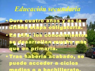 Educación secundaria Dura cuatro años y es la última etapa obligatoria. En ella, los conocimientos se desarrollan mucho más que en primaria. Tras haberla acabado, se puede acceder a ciclos medios o a bachillerato. 