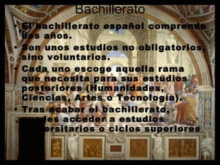 Bachillerato El bachillerato español comprende dos años. Son unos estudios no obligatorios, sino voluntarios. Cada uno escoge aquella rama que necesita para sus estudios posteriores (Humanidades, Ciencias, Artes o Tecnología). Tras acabar el bachillerato, puedes acceder a estudios universitarios o ciclos superiores . 