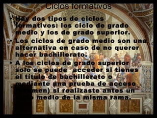 Ciclos formativos Hay dos tipos de ciclos formativos: los ciclo de grado medio y los de grado superior. Los ciclos de grado medio son una alternativa en caso de no querer hacer bachillerato. A los ciclos de grado superior solo se puede  acceder si tienes el título de bachillerato o mediante una prueba de acceso (examen) si realizaste antes un ciclo medio de la misma rama.  