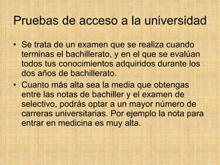Pruebas de acceso a la universidad Se trata de un examen que se realiza cuando terminas el bachillerato, y en el que se evalúan todos tus conocimientos adquiridos durante los dos años de bachillerato. Cuanto más alta sea la media que obtengas entre las notas de bachiller y el examen de selectivo, podrás optar a un mayor número de carreras universitarias. Por ejemplo la nota para entrar en medicina es muy alta. 
