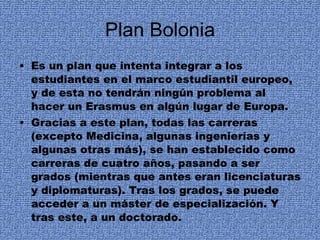 Plan Bolonia Es un plan que intenta integrar a los estudiantes en el marco estudiantil europeo, y de esta no tendrán ningún problema al hacer un Erasmus en algún lugar de Europa. Gracias a este plan, todas las carreras (excepto Medicina, algunas ingenierías y algunas otras más), se han establecido como carreras de cuatro años, pasando a ser grados (mientras que antes eran licenciaturas y diplomaturas). Tras los grados, se puede acceder a un máster de especialización. Y tras este, a un doctorado. 