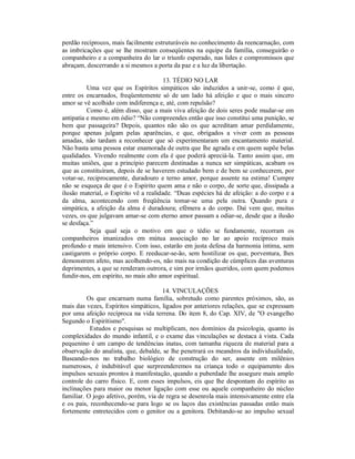 perdão recíprocos, mais facilmente estruturáveis no conhecimento da reencarnação, com
as imbricações que se lhe mostram conseqüentes na equipe da família, conseguirão o
companheiro e a companheira do lar o triunfo esperado, nas lides e compromissos que
abraçam, descerrando a si mesmos a porta da paz e a luz da libertação.

                                        13. TÉDIO NO LAR
          Uma vez que os Espíritos simpáticos são induzidos a unir-se, como é que,
entre os encarnados, freqüentemente só de um lado há afeição e que o mais sincero
amor se vê acolhido com indiferença e, até, com repulsão?
          Como é, além disso, que a mais viva afeição de dois seres pode mudar-se em
antipatia e mesmo em ódio? “Não compreendes então que isso constitui uma punição, se
bem que passageira? Depois, quantos não são os que acreditam amar perdidamente,
porque apenas julgam pelas aparências, e que, obrigados a viver com as pessoas
amadas, não tardam a reconhecer que só experimentaram um encantamento material.
Não basta uma pessoa estar enamorada de outra que lhe agrada e em quem supõe belas
qualidades. Vivendo realmente com ela é que poderá apreciá-la. Tanto assim que, em
muitas uniões, que a princípio parecem destinadas a nunca ser simpáticas, acabam os
que as constituíram, depois de se haverem estudado bem e de bem se conhecerem, por
votar-se, reciprocamente, duradouro e terno amor, porque assente na estima! Cumpre
não se esqueça de que é o Espírito quem ama e não o corpo, de sorte que, dissipada a
ilusão material, o Espírito vê a realidade. “Duas espécies há de afeição: a do corpo e a
da alma, acontecendo com freqüência tomar-se uma pela outra. Quando pura e
simpática, a afeição da alma é duradoura; efêmera a do corpo. Daí vem que, muitas
vezes, os que julgavam amar-se com eterno amor passam a odiar-se, desde que a ilusão
se desfaça.”
           Seja qual seja o motivo em que o tédio se fundamente, recorram os
companheiros imanizados em mútua associação no lar ao apoio recíproco mais
profundo e mais intensivo. Com isso, estarão em justa defesa da harmonia íntima, sem
castigarem o próprio corpo. E reeducar-se-ão, sem hostilizar os que, porventura, lhes
demonstrem afeto, mas acolhendo-os, não mais na condição de cúmplices das aventuras
deprimentes, a que se renderam outrora, e sim por irmãos queridos, com quem podemos
fundir-nos, em espírito, no mais alto amor espiritual.

                                      14. VINCULAÇÕES
          Os que encarnam numa família, sobretudo como parentes próximos, são, as
mais das vezes, Espíritos simpáticos, ligados por anteriores relações, que se expressam
por uma afeição recíproca na vida terrena. Do item 8, do Cap. XIV, de "O evangelho
Segundo o Espiritismo".
           Estudos e pesquisas se multiplicam, nos domínios da psicologia, quanto às
complexidades do mundo infantil, e o exame das vinculações se destaca à vista. Cada
pequenino é um campo de tendências inatas, com tamanha riqueza de material para a
observação do analista, que, debalde, se lhe penetrará os meandros da individualidade,
Baseando-nos no trabalho biológico de construção do ser, assente em milênios
numerosos, é indubitável que surpreenderemos na criança todo o equipamento dos
impulsos sexuais prontos à manifestação, quando a puberdade lhe assegure mais amplo
controle do carro físico. E, com esses impulsos, eis que lhe despontam do espírito as
inclinações para maior ou menor ligação com esse ou aquele companheiro do núcleo
familiar. O jogo afetivo, porém, via de regra se desenrola mais intensivamente entre ela
e os pais, reconhecendo-se para logo se os laços das existências passadas estão mais
fortemente entretecidos com o genitor ou a genitora. Debitando-se ao impulso sexual
 
