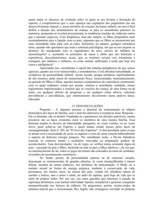 quase todos os alicerces da evolução sobre os quais se nos levanta a formação de
espírito, é compreensível que o sexo apareça nas cogitações dos pequeninos em seu
desenvolvimento natural, e, nesse território de criações da mente infantil, ser-nos-á fácil
definir a direção dos arrastamentos da criança, se para os ascendentes paternos ou
maternos, porquanto aí revelará precisamente as tendências trazidas de estâncias outras
que o passado arquivou. Com freqüência, mas não sempre, as filhas propendem mais
acentuadamente para a ligação com os pais, enquanto que os filhos se pronunciam por
mais entranhado afeto para com as mães. Subsistirá, no entanto, qualquer estranheza
nisso, quando não ignoramos que toda a estrutura psicológica, em que se nos erguem os
destinos, foi manipulada com os ingredientes do sexo, através de milhares de
reencarnações? e, aceitando os princípios de causa e efeito que nos lastreiam a
experiência, desconheceremos, acaso, que os instintos sexuais nos orientaram a
romagem, por milênios e milênios, no reino animal, edificando a razão que hoje nos
coroa a inteligência?
          Apreciando isso, recordemos o cipoal das relações poligâmicas de que somos
egressos, quanto aos evos transcorridos, e entenderemos. Com absoluta naturalidade, os
complexos da personalidade infantil. Assim sucede, porque herdamos espiritualmente
de nós mesmos, pelas raízes do renascimento físico, reencontrando, matematicamente,
na posição de filhos e filhas, aqueles mesmos companheiros de experiência sentimental,
com os quais tenhamos contas por acertar. Atentos a semelhante realidade, somos
logicamente impulsionados a concluir que os vínculos da criança, de uma forma ou de
outra, em qualquer distrito de progresso e em qualquer clima afetivo, solicitam
providências e previdências, que sintetizaremos tão-somente numa palavra única:
educação.

                                      15. DESVINCULAÇÕES
          Pergunta - A algumas pessoas a doutrina da reencarnação se afigura
destruidora dos laços de família, com o fazê-los anteriores à existência atual. Resposta -
Ela os distende; não os destrói. Fundando-se o parentesco em afeições anteriores, menos
precários são os laços existentes entre os membros de uma mesma família. Essa
doutrina amplia os deveres da fraternidade, porquanto, no vosso vizinho, ou no vosso
servo, pode achar-se um Espírito a quem tenhas estado presos pelos laços da
consangüinidade. Item nº 205, de "O livro dos Espíritos". A desvinculação entre os que
se amam com a necessidade de sanar os enganos e erros do amor assume habitualmente
o aspecto de dolorosa cirurgia psíquica. Por semelhante razão, a Divina Sabedoria
concede às criaturas tempo e condições renovadas na preparação gradual do
acontecimento. Essa desvinculação, via de regra, se verifica numa constante digna de
nota - a posição de pais e filhos, incluindo-se nela os pais e filhos adotivos -, de vez que,
no enternecimento do lar, todos os jogos da ternura são colocados na mesa do cotidiano,
revestidos de encantamento construtivo.
          No fundo, porém, da personalidade paterna ou do maternal coração,
descansam os remanescentes de grandes afeições, às vezes desequilibradas e menos
felizes, trazidos de outras estâncias, nos domínios da reencarnação. A libido ou o
instinto sexual na forma de energia psíquica, tendente à conservação da vida,
permanece, em muitos casos, na carícia dos pais, vestida em veludíneo manto de
carinho e beleza, mas o amor é ainda, no adito do espírito, qual fogo de vida que se
nutre do próprio lenho. Por sua vez, nos entes queridos que retornam à estação da
esperança doméstica, essa mesma afetividade reponta, insopitável e genuína, conquanto
metamorfoseada nos brincos da infância. Os pequeninos, porém, recém-vindos da
amnésia natural que a reencarnação lhes impõe, não conseguem esconder as próprias
 