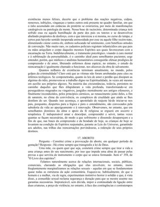 existências menos felizes, decerto que o problema das reações negativas, culpas,
remorsos, inibições, vinganças e tantos outros está presente no quadro familiar, em que
o ódio acumulado em estâncias do pretérito se exterioriza, por meio de manifestações
catalogáveis na patologia da mente. Nessa base de raciocínio, determinada criança terá
sofrido essa ou aquela humilhação da parte dos pais ou tutores e se desenvolveu
abafando propósitos de desforço, com o que intoxicou a si mesma, no curso do tempo, e
certos pais haverão sentido inesperada animosidade por esse ou aquele filho recém-nato,
alimentando ciúme contra ele, embora sufocando tal sentimento, com benéficas atitudes
de convenção. Não muito raro, os cadastros policiais registam infanticídios em que pais
ou mães aniquilam o corpo daqueles mesmos Espíritos aos quais favoreceram com a
encarnação na Terra. Indubitavelmente, o tratamento psicológico, visando à cura mental
e à sublimação da personalidade, é o caminho ideal para semelhantes pacientes; urge
entender, porém, que médicos e analistas humanitários conseguirão efetuar prodígios de
compreensão e de amor, liberando enfermos dessa espécie; no entanto, o estudo da
reencarnação é igualmente chamado a funcionar, nos alicerces da obra de salvamento.
          Quantos milhares de existências terminam anualmente, no mundo, pelos
golpes da criminalidade? Claro está que as vítimas não foram arrebatadas para céus ou
infernos teológicos. Se compenetradas, quanto às leis de amor e perdão que dissipam as
algemas do ódio, promovem-se a trabalho digno na Espiritualidade, às vezes até mesmo
em auxílio aos próprios algozes. Na maioria das circunstâncias, todavia, persistem no
caminho daqueles que lhes dilapidaram a vida profunda, transformando-se em
perseguidores magoados ou vingativos, jungidos mentalmente aos antigos ofensores, e
finalmente reconduzidos, pelos princípios cármicos, ao renascimento junto deles, a fim
de sanarem, no clima da convivência, os complexos de crueldade que ainda se lhes
destilem do ser. Quando isso aconteça, o apostolado de reajuste há-de iniciar-se nos
pais, porquanto, despertos para a lógica e para o entendimento, são convocados pela
sabedoria da vida ao apaziguamento e à renovação. Observemos, no entanto, que em
semelhantes domínios da alma o apoio da fé religiosa se erguerá em socorro e
terapêutica. É indispensável amar e desculpar, compreender e servir, tantas vezes
quantas se façam necessárias, de modo a que sofrimento e dissensão desapareçam e a
fim de que, nas bases da compreensão e da bondade de hoje, as crianças de hoje se
levantem na condição de Espíritos reajustados, perante as Leis do Universo, garantindo
aos adultos, nas trilhas das reencarnações porvindouras, a redenção de seus próprios
destinos.

                                           17. ABORTO
          Pergunta - Constitui crime a provocação do aborto, em qualquer período de
gestação? Resposta - Há crime sempre que transgredis a lei de Deus.
          Uma mãe, ou quem quer que seja, cometerá crime sempre que tirar a vida a
uma criança antes do seu nascimento, por isso que impede uma alma de passar pelas
provas a que serviria de instrumento o corpo que se estava formando. Item n° 358, de
"O Livro dos espíritos".
           Falamos naturalmente acerca de relações internacionais, sociais, públicas,
comerciais, clareando as obrigações que elas envolvem; no entanto, muito
freqüentemente marginalizamos as relações sexuais - aquelas em que se fundamentam
quase todas as estruturas da ação comunitária. Esquece-se, habitualmente, de que o
homem e a mulher, via de regra, experimentam instintivo horror à solidão e que, à vista
disso, a comunhão sexual reclama segurança e duração para que se mostre assente nas
garantias necessárias. Impraticável, sem dúvida, impor a continuidade da ligação entre
duas criaturas, a preço de violência; no entanto, à face das contingências e contratempos
 