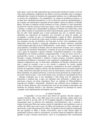 pelos quais o carro da união esponsalícia deve passar pelas estradas do mundo, as leis da
vida, muito sabiamente, estabelecem nos filhos os elos da comunhão entre os cônjuges,
atribuindo-lhes a função de fixadores da organização familiar; com a colaboração deles,
os deveres do companheiro e da companheira, no campo da assistência recíproca, se
revelam mais claramente perceptíveis e o lar se alteia por escola de aperfeiçoamento e
de evolução, em marcha para a aquisição de mais amplos valores do espírito, no Mundo
Maior. De todos os institutos sociais existentes na Terra, a família é o mais importante,
do ponto de vista dos alicerces morais que regem a vida. É pela conjunção sexual entre
o homem e a mulher que a Humanidade se perpetua no Planeta; em virtude disso, entre
pais e filhos residem os mecanismos da sobrevivência humana, quanto à forma física, na
face do orbe. Fácil entender que é assim justamente que nós, os espíritos eternos,
atendendo aos impositivos do progresso, nos revezamos na arena do mundo, ora
envergando a posição de pais, ora desempenhando o papel de filhos, aprendendo,
gradativamente, na carteira do corpo carnal, as lições profundas do amor - do amor que
nos soerguerá, um dia, em definitivo, da Terra para os Céus. Com semelhantes notas,
objetivamos tão-só destacar a expressão calamitosa do aborto criminoso, praticado
exclusivamente pela fuga ao dever. Habitualmente - nunca sempre – somos nós mesmos
quem planifica a formação da família, antes do renascimento terrestre, com o amparo e
a supervisão de instrutores beneméritos, à maneira da casa que levantamos no mundo,
com o apoio de arquitetos e técnicos distintos. Comumente chamamos a nós antigos
companheiros de aventuras infelizes, programando-lhes a volta em nosso convívio, a
prometer-lhes socorro e oportunidade, em que se lhes reedifique a esperança de
elevação e resgate, burilamento e melhoria. Criamos projetos, aventamos sugestões,
articulamos providências e externamos votos respeitáveis, englobando-nos com eles em
salutares compromissos que, se observados, redundarão em bênçãos substanciais para
todo o grupo de corações a que se nos vincula a existência. Se, porém, quando
instalados na Terra, anestesiamos a consciência, expulsando-os de nossa companhia, a
pretexto de resguardar o próprio conforto, não lhes podemos prever as reações negativas
e, então, muitos dos associados de nossos erros de outras épocas, ontem convertidos, no
Plano Espiritual, em amigos potenciais, à custa das nossas promessas de compreensão e
de auxílio, fazem-se hoje - e isso ocorre bastas vezes, em todas as comunidades da Terra
- inimigos recalcados que se nos entranham à vida íntima com tal expressão de
desencanto e azedume que, a rigor, nos infundem mais sofrimento e aflição que se
estivessem conosco em plena experiência física, na condição de filhos-problemas,
impondo-nos trabalho e inquietação. Admitimos seja suficiente breve meditação, em
torno do aborto delituoso, para reconhecermos nele um dos grandes fornecedores das
moléstias de etiologia obscura e das obsessões catalogáveis na patologia da mente,
ocupando vastos departamentos de hospitais e prisões.

                                      18. PAIS E FILHOS
          A ingratidão é um dos frutos mais diretos do egoísmo. Revolta sempre os
corações honestos. Mas, a dos filhos para com os pais apresenta caráter ainda mais
odioso. Do item 9, do Cap. XIV, de "O Evangelho Segundo o Espiritismo". Trazida a
reencarnação para os alicerces dos fenômenos sócio-domésticos, não é somente a
relação de pais para filhos que assume caráter de importância, mas igualmente a que se
verifica dos filhos para com os pais. Os filhos não pertencem aos pais; entretanto, de
igual modo, os pais não pertencem aos filhos. Os genitores devem especial consideração
aos que agridem os filhos e tentam escravizá-los, qual se lhes fossem objeto de
propriedade exclusiva; todavia, encontramos, na mesma ordem de freqüência, filhos que
agridem os pais e buscam escravizá-los, como se os progenitores lhes constituíssem
 