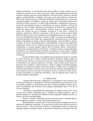 alimárias domésticas. A reencarnação traça rumos nítidos ao mútuo respeito que nos
compete de uns para com os outros. Entre pais e filhos, há naturalmente uma fronteira
de apreço recíproco, que não se pode ultrapassar, em nome do amor, sem que o egoísmo
apareça, conturbando-lhes a existência. Justo que os pais não interfiram no futuro dos
filhos, tanto quanto justo que os filhos não interfiram no passado dos pais. Os pais não
conseguem penetrar, de imediato, a trama do destino que os princípios cármicos lhes
reservam aos filhos, no porvir, e os filhos estão inabilitados a compreender, de pronto, o
enredo das circunstâncias em que se mergulharam seus pais, no pretérito, a fim de que
pudessem volver, do Plano Espiritual ao renascimento no Plano Físico. Unicamente no
mundo das causas, após a desencarnação, ser-lhes-á possível o entendimento claro,
acerca dos vínculos em que se imanizam. Invoque-se, à vista disso, o auxílio de
religiosos, professores, filósofos e psicólogos, a fim de que a excessiva agressividade
filial não atinja as raias da perversidade ou da delinqüência para com os pais e nem a
excessiva autoridade dos pais venha a violentar os filhos, em nome de extemporânea ou
cruel desvinculação. Pais e filhos são, originariamente, consciências livres, livres filhos
de Deus empenhados no mundo à obra de autoburilamento, resgate de débitos, reajuste,
evolução. As leis da vida englobam-lhes a individualidade no mesmo alto gabarito de
consideração. Nunca é lícito o desprezo dos pais para com os filhos e vice-versa. Não
configuramos no assunto qualquer aspecto lírico na temática afetiva. Apresentamos,
sumariamente, princípios básicos do Universo. A existência terrestre é muito importante
no progresso e no aperfeiçoamento do Espírito; no entanto, ao mesmo tempo, é simples
estágio da criatura eterna no educandário da experiência física, à maneira de estudante
no internato.
          Os pais lembram alunos, em condições mais avançadas de tempo, no currículo
de lições, ao passo que os filhos recordam aprendizes iniciantes, quando surgem na
arena de serviço terrestre, com acesso na escola, sob o patrocínio dos companheiros que
os antecederam, por ordem de matrícula e aceitação. E que os filhos jamais acusem os
pais pelo curso complexo ou difícil em que se vejam no colégio da existência humana,
porquanto, na maioria das ocasiões, foram eles mesmos, os filhos, que, na condição de
Espíritos desencarnados, insistiram com os pais, através de afetuoso constrangimento ou
suave processo obsessivo, para que os trouxessem, de novo, à oficina de valores físicos,
de cujos instrumentos se mostravam carecedores, a fim de seguirem rumo correto, no
encalço da própria emancipação.

                                       19. AMOR LIVRE
           Pergunta: Qual das duas, a poligamia ou a monogamia é mais conforme à lei
da Natureza? Resposta: A poligamia é lei humana cuja abolição marca Progresso social.
O casamento segundo as vistas de Deus tem que se fundar na afeição dos seres que se
unem. Na poligamia, não há afeição real: há apenas sensualidade. Item n° 701, de "O
livro dos Espíritos".
           Comenta-se a possibilidade de legalização das relações sexuais livres, como
se fora justo escolher companhias para a satisfação do impulso genésico, qual se
apontam iguarias ou vitaminas mais desejáveis numa hospedaria. Relações sexuais, no
entanto, envolvem responsabilidade.
          Homem ou mulher, adquirindo parceira ou parceiro para a conjunção afetiva,
não conseguirá, sem dano a si mesmo, tão-somente pensar em si.
          Referentemente ao assunto, não se trata exclusivamente da ligação em base do
matrimônio legalmente constituído. Se os parceiros da união sexual possuem deveres a
observar entre si, à face de preceitos humanos, voluntariamente aceitos, no plano das
chamadas ligações extralegais acham-se igualmente submetidos aos princípios das Leis
 