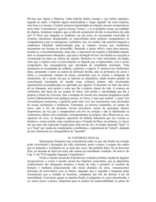 Divinas que regem a Natureza. Cada Espírito detém consigo o seu íntimo santuário,
erguido ao amor, e Espírito algum menoscabará o "lugar sagrado" de outro Espírito,
sem lesar a si mesmo. Conferir pretensa legitimidade às relações sexuais irresponsáveis
seria tratar "consciências" qual se fossem "coisas", e se as próprias coisas, na condição
de objetos, reclamam respeito, que se dirá do acatamento devido à consciência de cada
um? É óbvio que ninguém se lembrará, em são juízo, de recomendar escravidão às
criaturas claramente abandonadas ou espezinhadas pelos próprios companheiros ou
companheiras a que se entregaram, confiantes; isso, no entanto, não autoriza ninguém a
estabelecer liberdade indiscriminada para as relações sexuais que resultariam
unicamente em licença ou devassidão. Instituído o ajuste afetivo entre duas pessoas,
levanta-se, concomitantemente, entre elas, o impositivo do respeito à fidelidade natural,
ante os compromissos abraçados, seja para a formação do lar e da família ou seja para a
constituição de obras ou valores do espírito. Desfeitos os votos articulados em dupla,
claro que a ruptura corre à conta daquele ou daquela que a empreendeu, com o aceite
compulsório das conseqüências que advenham de semelhante resolução. Toda
sementeira se acompanha de colheita, conforme a espécie. É razoável nos lembremos
disso, porquanto o autor ou autora da defecção havida, ante os princípios de causa e
efeito, é considerado violador de almas, assumindo com as vítimas a obrigação de
restaurá-las, até o ponto em que as injuriou ou prejudicou, ainda mesmo quando na
conceituação incompleta do mundo essas criaturas tenham sido encontradas
supostamente já prejudicadas ou injuriadas por alguém. O diamante no lodo não deixa
de ser diamante, sem perder o valor que lhe é próprio, diante da vida. A criatura em
sofrimento não deixa de ser criação de Deus, sem perder a imortalidade que lhe é
própria, à frente do Universo. Que a tentação de retorno dos sistemas poligâmicos pode
ocorrer habitualmente com qualquer pessoa, na Terra, é mais que natural - é justo. Em
circunstâncias numerosas, o pretérito pode estar vivo nos mecanismos mais profundos
de nossas inclinações e tendências. Entretanto, os deveres assumidos, no campo do
amor, ante a luz do presente, devem prevalecer, acima de quaisquer anseios
inoportunos, de vez que o compromisso cria leis no coração e não se danificarão os
sentimentos alheios sem resultados correspondentes na própria vida. Observem-se, nos
capítulos do sexo, os desígnios superiores da Infinita Sabedoria que nos orienta os
destinos e, nesse sentido, urge considerar que a Vontade de Deus, na essência, é o dever
em sua mais alta expressão traçado para cada um de nós, no tempo chamado "hoje". E
se o "hoje" jaz viçado de complicações e problemas, a repontarem do "ontem", depende
de nós a harmonia ou o desequilíbrio do "amanhã".

                                    20. CONTROLE SEXUAL
           Interroguem friamente suas consciências todos os que são feridos no coração
pelas vicissitudes e decepções da vida; remontem, passo a passo, à origem dos males
que os torturam e verifiquem se, as mais das vezes, não poderão dizer: Se eu houvesse
feito, ou deixado de fazer tal coisa, não estaria em semelhante condição. Do item 4, do
Cap. V, de "O Evangelho Segundo o Espiritismo".
           Existe o mundo sexual dos Espíritos de evolução primária, inçado de ligações
irresponsáveis, e existe o mundo sexual dos Espíritos conscientes, que já adquiriram
conhecimento das obrigações próprias, à frente da vida; o primeiro se constitui de
homens e mulheres psiquicamente não muito distantes da selva, remanescentes
próximos da convivência com os brutos, enquanto que o segundo é integrado pelas
consciências que a verdade já iluminou, estudantes das leis do destino à luz da
imortalidade. O primeiro grupo se mantém fixado à poligamia, às vezes desenfreada, e
só, muito pouco a pouco, despertará para as noções da responsabilidade no plano do
 
