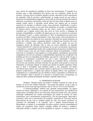 sexo, através de experiências múltiplas na fieira das reencarnações. O segundo já se
levantou para a visão panorâmica dos deveres que nos competem, diante de nós
mesmos, e procura elevar os próprios impulsos sexuais, educando-os pelos mecanismos
da contenção. Falar de governo e administração, no campo sexual, aos que ainda se
desvairam em manifestações poligâmicas, seria exigir do silvícola encargos tão-somente
atribuíveis ao professor universitário, razão por que será justo deter-se alguém nesse ou
naquele estudo alusivo à educação sexual apenas com aqueles que se mostrem
suscetíveis de entender as reflexões exatas, nesse particular. Estabelecida a ressalva,
perguntemos a nós mesmos se nos seria lícito abandonar, no mundo, os compromissos
de natureza afetiva, assumidos diante uns dos outros. Assim nos externamos para
considerar que a ligação sexual entre dois seres na Terra envolve a obrigação de
proteger a tranqüilidade e o equilíbrio de alguém que, no caso, é o parceiro ou a parceira
da experiência "a dois", e, muito comumente, os "dois" se transfiguram em outros mais,
na pessoa dos filhos e demais descendentes. Urge, desse modo, evitar arrastamentos no
terreno da aventura, em matéria de sexo, para que a desordem nos ajustes propostos ou
aceitos não venha a romper a segurança daquele ou daquela que tomamos sob nossa
assistência e cuidado, com reflexos destrutivos sobre todo o grupo, em que nos
arraigamos através da afinidade. Não se trata, em nossas definições, do chamado
"vínculo indissolvível" criado por leis humanas, de vez que, em toda parte, encontramos
companheiros e companheiras lesados pelo comportamento de parceiros escolhidos para
a vivência sexual e que, por isso mesmo, adquirem, depois de prejudicados, o direito
natural de se vincularem à outra ligação ou a outras ligações subseqüentes, procurando
companhia ao nível de sua confiança e respeitabilidade; reportamo-nos ao impositivo da
lealdade que deve ser respondida com lealdade, seja qual for o tipo de união em que os
parceiros se comuniquem sexualmente um com o outro, sustentando o equilíbrio
recíproco. Considerado o exposto, os participantes da comunhão afetiva, conscientes
dos deveres que assumem, precisam examinar até que ponto terão gerado as causas da
indisciplina ou deserção naquele ou naquela que desistiu da própria segurança íntima
para se atirar à leviandade. Justo ponderar quanto a isso, porquanto, em muitas
ocorréncias dessa espécie, não é somente aquele ou aquela que se revelam desleais, aos
próprios compromissos, o culpado pela ruptura na ligação afetiva, mas igualmente o
companheiro ou a companheira que, por desídia ou frieza, mesquinhez ou irreflexão nos
votos abraçados, induz a parceira ou o parceiro a resvalarem para a insegurança, no
campo do afeto, atraindo perturbações de feição e tamanho imprevisíveis.

                                  21. HOMOSSEXUALIDADE
           Pergunta - Quando errante, que prefere o Espírito: encarnar no corpo de um
homem, ou no de uma mulher? Resposta: - Isso pouco lhe importa. O que o guia na
escolha são as provas por que haja de passar. Item n° 202, de "O Livro dos Espíritos".
           A homossexualidade, também hoje chamada transexualidade, em alguns
círculos de ciência, definindo-se, no conjunto de suas características, por tendência da
criatura para a comunhão afetiva com uma outra criatura do mesmo sexo, não encontra
explicação fundamental nos estudos psicológicos que tratam do assunto em bases
materialistas, mas é perfeitamente compreensível, à luz da reencarnação. Observada a
ocorrência, mais com os preconceitos da sociedade, constituída na Terra pela maioria
heterossexual, do que com as verdades simples da vida, essa mesma ocorrência vai
crescendo de intensidade e de extensão, com o próprio desenvolvimento da
Humanidade, e o mundo vê, na atualidade, em todos os países, extensas comunidades de
irmãos em experiência dessa espécie, somando milhões de homens e mulheres,
solicitando atenção e respeito, em pé de igualdade ao respeito e à atenção devidos às
 