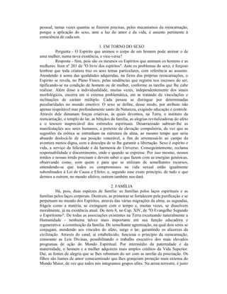 pessoal, tantas vezes quantas se fizerem precisas, pelos mecanismos da reencarnação,
porque a aplicação do sexo, ante a luz do amor e da vida, é assunto pertinente à
consciência de cada um.

                                   1. EM TORNO DO SEXO
          Pergunta - O Espírito que animou o corpo de um homem pode animar o de
uma mulher, numa nova existência, e vice-versa?
          Resposta - Sim, pois são os mesmos os Espíritos que animam os homens e as
mulheres. Item nº 201 de "O livro dos espíritos". Ante os problemas do sexo, é forçoso
lembrar que toda criatura traz os seus temas particulares, com referência ao assunto.
Atendendo à soma das qualidades adquiridas, na fieira das próprias reencarnações, o
Espírito se revela, no Plano Físico, pelas tendências que registra nos recessos do ser,
tipificando-se na condição de homem ou de mulher, conforme as tarefas que lhe cabe
realizar. Além disso a individualidade, muitas vezes, independentemente dos sinais
morfológicos, encerra em si extensa problemática, em se tratando de vinculações e
inclinações de caráter múltiplo. Cada pessoa se distingue por determinadas
peculiaridades no mundo emotivo. O sexo se define, desse modo, por atributo não
apenas respeitável mas profundamente santo da Natureza, exigindo educação e controle.
Através dele dimanam forças criativas, às quais devemos, na Terra, o instituto da
reencarnação, o templo do lar, as bênçãos da família, as alegrias revitalizadoras do afeto
e o tesouro inapreciável dos estímulos espirituais. Desarrazoado subtrair-lhe as
manifestações aos seres humanos, a pretexto de elevação compulsória, de vez que as
sugestões da erótica se entranham na estrutura da alma, ao mesmo tempo que seria
absurdo deslocá-lo de sua posição venerável, a fim de arremessá-lo ao campo da
aventura menos digna, com a desculpa de se lhe garantir a libertação. Sexo é espírito e
vida, a serviço da felicidade e da harmonia do Universo. Conseguintemente, reclama
responsabilidade e discernimento, onde e quando se expresse. Por isso mesmo, nossos
irmãos e nossas irmãs precisam e devem saber o que fazem com as energias genésicas,
observando como, com quem e para que se utilizam de semelhantes recursos,
entendendo-se que todos os compromissos na vida sexual estão igualmente
subordinados à Lei de Causa e Efeito; e, segundo esse exato princípio, de tudo o que
dermos a outrem, no mundo afetivo, outrem também nos dará.

                                           2. FAMÍLIA
          Há, pois, duas espécies de família: as famílias pelos laços espirituais e as
famílias pelos laços corporais. Duráveis, as primeiras se fortalecem pela purificação e se
perpetuam no mundo dos Espíritos, através das várias migrações da alma; as segundas,
frágeis como a matéria, se extinguem com o tempo e, muitas vezes, se dissolvem
moralmente, já na existência atual. Do item 8, no Cap. XIV, de "O Evangelho Segundo
o Espiritismo". De todas as associações existentes na Terra excetuando naturalmente a
Humanidade - nenhuma talvez mais importante em sua função educadora e
regenerativa: a constituição da família. De semelhante agremiação, na qual dois seres se
conjugam, atendendo aos vínculos do afeto, surge o lar, garantindo os alicerces da
civilização. Através do casal, aí estabelecido, funciona o princípio da reencarnação,
consoante as Leis Divinas, possibilitando o trabalho executivo dos mais elevados
programas de ação do Mundo Espiritual. Por intermédio da paternidade e da
maternidade, o homem e a mulher adquirem mais amplos créditos da Vida Superior.
Daí, as fontes de alegria que se lhes rebentam do ser com as tarefas da procriação. Os
filhos são liames de amor conscientizado que lhes granjeiam proteção mais extensa do
Mundo Maior, de vez que todos nós integramos grupos afins. Na arena terrestre, é justo
 