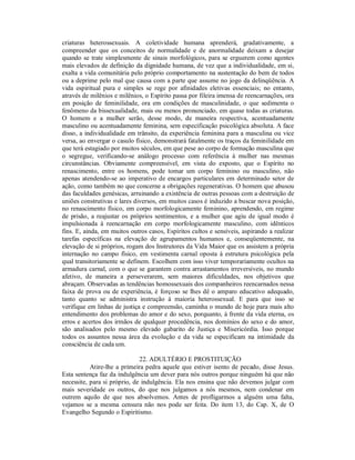 criaturas heterossexuais. A coletividade humana aprenderá, gradativamente, a
compreender que os conceitos de normalidade e de anormalidade deixam a desejar
quando se trate simplesmente de sinais morfológicos, para se erguerem como agentes
mais elevados de definição da dignidade humana, de vez que a individualidade, em si,
exalta a vida comunitária pelo próprio comportamento na sustentação do bem de todos
ou a deprime pelo mal que causa com a parte que assume no jogo da delinqüência. A
vida espiritual pura e simples se rege por afinidades eletivas essenciais; no entanto,
através de milênios e milênios, o Espírito passa por fileira imensa de reencarnações, ora
em posição de feminilidade, ora em condições de masculinidade, o que sedimenta o
fenômeno da bissexualidade, mais ou menos pronunciado, em quase todas as criaturas.
O homem e a mulher serão, desse modo, de maneira respectiva, acentuadamente
masculino ou acentuadamente feminina, sem especificação psicológica absoluta. A face
disso, a individualidade em trânsito, da experiência feminina para a masculina ou vice
versa, ao envergar o casulo físico, demonstrará fatalmente os traços da feminilidade em
que terá estagiado por muitos séculos, em que pese ao corpo de formação masculina que
o segregue, verificando-se análogo processo com referência à mulher nas mesmas
circunstâncias. Obviamente compreensível, em vista do exposto, que o Espírito no
renascimento, entre os homens, pode tomar um corpo feminino ou masculino, não
apenas atendendo-se ao imperativo de encargos particulares em determinado setor de
ação, como também no que concerne a obrigações regenerativas. O homem que abusou
das faculdades genésicas, arruinando a existência de outras pessoas com a destruição de
uniões construtivas e lares diversos, em muitos casos é induzido a buscar nova posição,
no renascimento físico, em corpo morfologicamente feminino, aprendendo, em regime
de prisão, a reajustar os próprios sentimentos, e a mulher que agiu de igual modo é
impulsionada à reencarnação em corpo morfologicamente masculino, com idênticos
fins. E, ainda, em muitos outros casos, Espíritos cultos e sensíveis, aspirando a realizar
tarefas específicas na elevação de agrupamentos humanos e, conseqüentemente, na
elevação de si próprios, rogam dos Instrutores da Vida Maior que os assistem a própria
internação no campo físico, em vestimenta carnal oposta à estrutura psicológica pela
qual transitoriamente se definem. Escolhem com isso viver temporariamente ocultos na
armadura carnal, com o que se garantem contra arrastamentos irreversíveis, no mundo
afetivo, de maneira a perseverarem, sem maiores dificuldades, nos objetivos que
abraçam. Observadas as tendências homossexuais dos companheiros reencarnados nessa
faixa de prova ou de experiência, é forçoso se lhes dê o amparo educativo adequado,
tanto quanto se administra instrução à maioria heterossexual. E para que isso se
verifique em linhas de justiça e compreensão, caminha o mundo de hoje para mais alto
entendimento dos problemas do amor e do sexo, porquanto, à frente da vida eterna, os
erros e acertos dos irmãos de qualquer procedência, nos domínios do sexo e do amor,
são analisados pelo mesmo elevado gabarito de Justiça e Misericórdia. Isso porque
todos os assuntos nessa área da evolução e da vida se especificam na intimidade da
consciência de cada um.

                              22. ADULTÉRIO E PROSTITUIÇÃO
           Atire-lhe a primeira pedra aquele que estiver isento de pecado, disse Jesus.
Esta sentença faz da indulgência um dever para nós outros porque ninguém há que não
necessite, para si próprio, de indulgência. Ela nos ensina que não devemos julgar com
mais severidade os outros, do que nos julgamos a nós mesmos, nem condenar em
outrem aquilo de que nos absolvemos. Antes de profligarmos a alguém uma falta,
vejamos se a mesma censura não nos pode ser feita. Do item 13, do Cap. X, de O
Evangelho Segundo o Espiritismo.
 