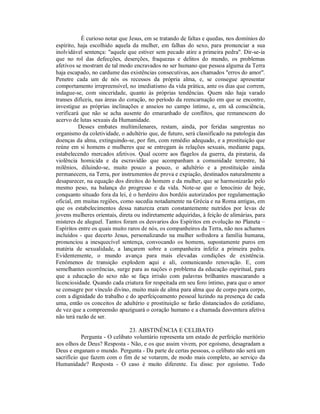 É curioso notar que Jesus, em se tratando de faltas e quedas, nos domínios do
espírito, haja escolhido aquela da mulher, em falhas do sexo, para pronunciar a sua
inolvidável sentença: "aquele que estiver sem pecado atire a primeira pedra". Dir-se-ia
que no rol das defecções, deserções, fraquezas e delitos do mundo, os problemas
afetivos se mostram de tal modo encravados no ser humano que pessoa alguma da Terra
haja escapado, no cardume das existências consecutivas, aos chamados "erros do amor".
Penetre cada um de nós os recessos da própria alma, e, se consegue apresentar
comportamento irrepreensível, no imediatismo da vida prática, ante os dias que correm,
indague-se, com sinceridade, quanto às próprias tendências. Quem não haja varado
transes difíceis, nas áreas do coração, no período da reencarnação em que se encontre,
investigue as próprias inclinações e anseios no campo íntimo, e, em sã consciência,
verificará que não se acha ausente do emaranhado de conflitos, que remanescem do
acervo de lutas sexuais da Humanidade.
          Desses embates multimilenares, restam, ainda, por feridas sangrentas no
organismo da coletividade, o adultério que, de futuro, será classificado na patologia das
doenças da alma, extinguindo-se, por fim, com remédio adequado, e a prostituição que
reúne em si homens e mulheres que se entregam às relações sexuais, mediante paga,
estabelecendo mercados afetivos. Qual ocorre aos flagelos da guerra, da pirataria, da
violência homicida e da escravidão que acompanham a comunidade terrestre, há
milênios, diluindo-se, muito pouco a pouco, o adultério e a prostituição ainda
permanecem, na Terra, por instrumentos de prova e expiação, destinados naturalmente a
desaparecer, na equação dos direitos do homem e da mulher, que se harmonizarão pelo
mesmo peso, na balança do progresso e da vida. Note-se que o lenocínio de hoje,
conquanto situado fora da lei, é o herdeiro dos bordéis autorizados por regulamentação
oficial, em muitas regiões, como sucedia notadamente na Grécia e na Roma antigas, em
que os estabelecimentos dessa natureza eram constantemente nutridos por levas de
jovens mulheres orientais, direta ou indiretamente adquiridas, à feição de alimárias, para
misteres de aluguel. Tantos foram os desvarios dos Espíritos em evolução no Planeta –
Espíritos entre os quais muito raros de nós, os companheiros da Terra, não nos achamos
incluídos - que decerto Jesus, personalizando na mulher sofredora a família humana,
pronunciou a inesquecível sentença, convocando os homens, supostamente puros em
matéria de sexualidade, a lançarem sobre a companheira infeliz a primeira pedra.
Evidentemente, o mundo avança para mais elevadas condições de existência.
Fenômenos de transição explodem aqui e ali, comunicando renovação. E, com
semelhantes ocorrências, surge para as nações o problema da educação espiritual, para
que a educação do sexo não se faça irrisão com palavras brilhantes mascarando a
licenciosidade. Quando cada criatura for respeitada em seu foro íntimo, para que o amor
se consagre por vínculo divino, muito mais de alma para alma que de corpo para corpo,
com a dignidade do trabalho e do aperfeiçoamento pessoal luzindo na presença de cada
uma, então os conceitos de adultério e prostituição se farão distanciados do cotidiano,
de vez que a compreensão apaziguará o coração humano e a chamada desventura afetiva
não terá razão de ser.

                               23. ABSTINÊNCIA E CELIBATO
           Pergunta - O celibato voluntário representa um estado de perfeição meritório
aos olhos de Deus? Resposta - Não, e os que assim vivem, por egoísmo, desagradam a
Deus e enganam o mundo. Pergunta - Da parte de certas pessoas, o celibato não será um
sacrifício que fazem com o fim de se votarem, de modo mais completo, ao serviço da
Humanidade? Resposta - O caso é muito diferente. Eu disse: por egoísmo. Todo
 