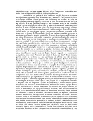 sacrifício pessoal é meritório, quando feito para o bem. Quanto maior o sacrifício, tanto
maior o mérito. Itens ns 698 e 699, de "O Livro dos Espíritos".
            Abstinência, em matéria de sexo e celibato, na vida de relação pressupõe
experiências da criatura em duas faixas essenciais – a daqueles Espíritos que escolhem
semelhantes posições voluntariamente para burilamento ou serviço, no curso de
determinada reencarnação, daqueles outros que se vêem forçados a adotá-las, por força
de inibições diversas. Indubitavelmente, os que consigam abster-se da comunhão
afetiva, embora possuindo em ordem todos os recursos instrumentais para se aterem ao
conforto de uma existência a mais, com o fim de se fazerem mais úteis ao próximo,
decerto que traçam a si mesmos escaladas mais rápidas aos cimos do aperfeiçoamento.
Agindo assim, por amor, doando o corpo a serviço dos semelhantes, e, por esse modo,
amparando os irmãos da Humanidade, através de variadas maneiras, convertem a
existência, sem ligações sexuais, em caminho de acesso à sublimação, ambientando-se
em climas diferentes de criatividade, porquanto a energia sexual neles não estancou o
próprio fluxo; essa energia simplesmente se canaliza para outros objetivos - os de
natureza espiritual. E, em concomitância com os que elegem conscientemente esse tipo
de experiência, impondo-se duros regimes de vivência pessoal, encontramos aqueles
outros, os que já renasceram no corpo físico induzidos ou obrigados à abstinência
sexual, atendendo a inibições irreversíveis ou a processos de inversão pelos quais sanam
erros do pretérito ou se recolhem a pesadas disciplinas que lhes facilitem a
desincumbência de compromissos determinados, em assuntos do espírito. Num e noutro
caso, identificamos aqueles que se fazem chamar, segundo os ensinamentos
evangélicos, como sendo "eunucos" por amor do Reino de Deus". Esses eunucos,
porém, muito ao contrário do que geralmente se afirma, não são criaturas
psicologicamente assexuadas, respirando em climas de negação da vida. Conquanto
abstêmios da emotividade sexual, voluntária ou involuntariamente, são almas vibrantes,
inflamadas de sonhos e desejos, que se omitem, tanto quanto lhes é possível, no terreno
das comunhões afetivas, para satisfazerem as obrigações de ordem espiritual a que se
impõem. Depreende-se daí a impossibilidade de se doarem a quaisquer tarefas de
reparação ou elevação sem tentações, sofrimentos, angústias e lágrima:; e, às vezes, até
mesmo escorregões e quedas, nos domínios do sentimento, de vez que os impulsos do
amor nelas se mantêm com imensa agudeza, predispondo-as à sede incessante de
compreensão e de afeto. Entendendo-se os valores da alma por alimento do espírito,
impossível esquecer que a produção do bem e do aprimoramento se realiza à base de
atrito e desgaste. A semente é segregada no solo para desvencilhar-se dos empeços que
a constringem, de modo a formar o pão, e o pão, a rigor, não se completa em forno frio.
A força no carro não surge sem a queima de combustível, e o motor não lhe garante
movimento sem aquecer-se em nível adequado. Abstinência e celibato, seja por decisão
súbita do homem ou da mulher, interessados em educação dos próprios impulsos, no
curso da reencarnação, ou seja por deliberação assumida, antes do renascimento na
esfera física, em obediência a fins específicos, não contam indiferença e nem anestesia
do sentimento. Celibato e abstinência, em qualquer forma de expressão, constituem
tentames louváveis do ser experiências de caráter transitório -, nos quais a fome de
alimento afetivo se lhes transforma no imo do coração em fogo purificador, acrisolando-
lhes as tendências ou transfigurando essas mesmas tendências em clima de produção do
bem comum, através do qual, pela doação de uma vida, se efetua o apoio espiritual ou a
iluminação de inúmeras outras. Tais considerações nos impelem a concluir que a vida
sexual de cada criatura é terreno sagrado para ela própria, e que, por isso mesmo,
abstenção, ligação afetiva, constituição de família, vida celibatária, divórcio e outras
ocorrências, no campo do amor, são problemas pertinentes à responsabilidade de cada
 