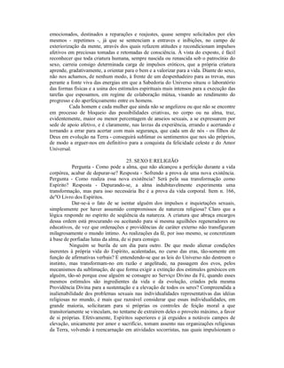 emocionados, destinados a reparações e reajustes, quase sempre solicitados por eles
mesmos - repetimos -, já que se sentenciam a entraves e inibições, no campo de
exteriorização da mente, através dos quais refazem atitudes e recondicionam impulsos
afetivos em preciosas tomadas e retomadas de consciência. À vista do exposto, é fácil
reconhecer que toda criatura humana, sempre nascida ou renascida sob o patrocínio do
sexo, carreia consigo determinada carga de impulsos eróticos, que a própria criatura
aprende, gradativamente, a orientar para o bem e a valorizar para a vida. Diante do sexo,
não nos achamos, de nenhum modo, à frente de um despenhadeiro para as trevas, mas
perante a fonte viva das energias em que a Sabedoria do Universo situou o laboratório
das formas físicas e a usina dos estímulos espirituais mais intensos para a execução das
tarefas que esposamos, em regime de colaboração mútua, visando ao rendimento do
progresso e do aperfeiçoamento entre os homens.
          Cada homem e cada mulher que ainda não se angelizou ou que não se encontre
em processo de bloqueio das possibilidades criativas, no corpo ou na alma, traz,
evidentemente, maior ou menor percentagem de anseios sexuais, a se expressarem por
sede de apoio afetivo, e é claramente, nas lavras da experiência, errando e acertando e
tornando a errar para acertar com mais segurança, que cada um de nós - os filhos de
Deus em evolução na Terra - conseguirá sublimar os sentimentos que nos são próprios,
de modo a erguer-nos em definitivo para a conquista da felicidade celeste e do Amor
Universal.

                                     25. SEXO E RELIGIÃO
           Pergunta - Como pode a alma, que não alcançou a perfeição durante a vida
corpórea, acabar de depurar-se? Resposta - Sofrendo a prova de uma nova existência.
Pergunta - Como realiza essa nova existência? Será pela sua transformação como
Espírito? Resposta - Depurando-se, a alma indubitavelmente experimenta uma
transformação, mas para isso necessária lhe é a prova da vida corporal. Item n. 166,
de"O Livro dos Espíritos.
           Dar-se-á o fato de se isentar alguém dos impulsos e inquietações sexuais,
simplesmente por haver assumido compromissos de natureza religiosa? Claro que a
lógica responde no espírito de seqüência da natureza. A criatura que abraça encargos
dessa ordem está procurando ou aceitando para si mesma aguilhões regeneradores ou
educativos, de vez que ordenações e providências de caráter externo não transfiguram
milagrosamente o mundo íntimo. As realizações da fé, por isso mesmo, se concretizam
à base de porfiadas lutas da alma, de si para consigo.
          Ninguém se burila de um dia para outro. De que modo alienar condições
inerentes à própria vida do Espírito, acalentadas, no curso das eras, tão-somente em
função de afirmativas verbais? E entendendo-se que as leis do Universo não destroem o
instinto, mas transformam-no em razão e angelitude, na passagem dos evos, pelos
mecanismos da sublimação, de que forma exigir a extinção dos estímulos genésicos em
alguém, tão-só porque esse alguém se consagre ao Serviço Divino da Fé, quando esses
mesmos estímulos são ingredientes da vida e da evolução, criados pela mesma
Providência Divina para a sustentação e a elevação de todos os seres? Compreendida a
inalienabilidade dos problemas sexuais nas individualidades representativas das idéias
religiosas no mundo, é mais que razoável considerar que essas individualidades, em
grande maioria, solicitaram para si próprias os controles de feição moral a que
transitoriamente se vinculam, no tentame de extraírem deles o proveito máximo, a favor
de si próprias. Efetivamente, Espíritos superiores e já erguidos a notáveis campos de
elevação, unicamente por amor e sacrifício, tomam assento nas organizações religiosas
da Terra, volvendo à reencarnação em atividades socorristas, nas quais impulsionam o
 