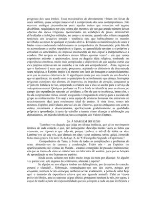progresso dos seus irmãos. Esses missionários do devotamento vibram em faixas de
amor sublime, quase sempre inacessível à compreensão dos seus contemporâneos. Não
ocorrem análogas circunstâncias entre aqueles outros que renascem sob regime
disciplinar, requisitados por eles contra eles mesmos, de vez que grande número desses
obreiros das idéias religiosas, reencarnados em condições de prova, demonstram
dificuldades e inibições múltiplas, no corpo e na mente, quando não sofrem exagerada
tendência aos desvarios sexuais - tendência essa que habitualmente os mantém
recolhidos ao medo de qualquer expansão afetiva. Temendo as manifestações do amor e
bastas vezes condenando indebitamente os companheiros da Humanidade, pelo fato de
se acomodarem a uniões respeitáveis e dignas, na generalidade receiam a si próprios e
censuram os semelhantes, no impulso inconsciente de lhes copiar a independência e a
conduta. Daí surgem os incidentes menos felizes quantas vezes! – em que vemos
expositores ardentes e apaixonados, dessa ou daquela idéia religiosa, tombando em
experiências emotivas, muito mais complicadas e deploráveis do que aquelas outras que
eles próprios reprovavam no caminho e na vida dos companheiros!... Aliás, registe-se
que o fenômeno é mais que justo, porquanto, aceitando os distintivos de determinada
seara religiosa, o Espírito impõe a si mesmo um fator de frenagem e autopoliciamento,
sem que as marcas exteriores de fé signifiquem mais que um convite ou um desafio a
que se aperfeiçoe, de acordo com os princípios de acrisolamento que abraça. Instruções
religiosas exteriores não alteram, de improviso, os impulsos do coração, conquanto se
erijam em fortaleza de luz, amparando a criatura que a elas se acolhe para o serviço de
autoaprimoramento. Qualquer professor na Terra há-de se identificar com os alunos, no
campo das experiências naturais do cotidiano, a fim de que se estabeleça, entre eles, o
fio da compreensão mútua, unindo vanguarda e retaguarda do esforço para a escalada do
grupo ao conhecimento. Um anjo e uma equipe de criaturas humanas não entrariam em
relacionamento ideal para rendimento ideal do ensino. À vista disso, somos nós
mesmos, Espíritos endividados ante as Leis do Universo, que nos enlaçamos uns com os
outros, encarnados e desencarnados, aperfeiçoando gradativamente as qualidades
próprias e aprendendo, à custa de trabalho e tempo, como alcançar a sublimação que
demandamos, em marcha laboriosa para a conquista dos Valores Eternos.

                                    26. À MARGEM DO SEXO
           "Lembrai-vos daquele que julga em última instância, que vê os movimentos
íntimos de cada coração e que, por conseguinte, desculpa muitas vezes as faltas que
censurais, ou reprova o que relevais, porque conhece o móvel de todos os atos.
Lembrai-vos de que vós, que clamais em altas vozes anátema, tereis, quiçá, cometido
faltas mais graves. Do item 16, do Cap. X, de "O Evangelho Segundo o Espiritismo".
           Companheiros da Terra, à frente de todas as complicações e problemas do
sexo, abstende-vos de censura e condenação. Todos nós - ,os Espíritos em
aperfeiçoamento nos climas do Planeta - estamos emergindo de passado multimilenar,
em que as tramas da alma se entreteciam em labirintos de sombra, para que as bênçãos
do aprendizado se nos fixassem no espírito.
         Ainda assim, achamo-nos todos muito longe da meta por alcançar. Se alguém
vos parece cair, sob enganos do sentimento, silenciai e esperai!
         Se alguém se vos afigura tombar em delinqüência, por desvarios do coração,
esperai e silenciai!... Sobretudo, compadeçamo-nos uns dos outros, porque, por
enquanto, nenhum de nós consegue conhecer-se tão exatamente, a ponto de saber hoje
qual o tamanho da experiência afetiva que nos aguarda amanhã. Calai os vossos
possíveis libelos, ante as supostas culpas alheias, porquanto nenhum de nós, por agora, é
capaz de medir a parte de responsabilidade que nos compete a cada um nas irreflexões e
 