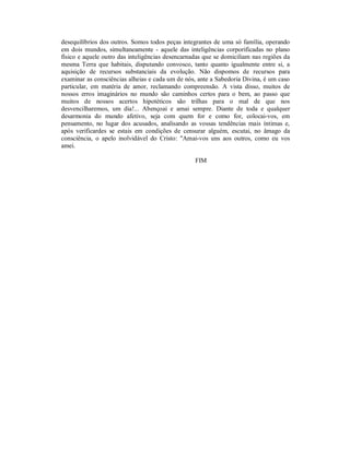 desequilíbrios dos outros. Somos todos peças integrantes de uma só família, operando
em dois mundos, simultaneamente - aquele das inteligências corporificadas no plano
físico e aquele outro das inteligências desencarnadas que se domiciliam nas regiões da
mesma Terra que habitais, disputando convosco, tanto quanto igualmente entre si, a
aquisição de recursos substanciais da evolução. Não dispomos de recursos para
examinar as consciências alheias e cada um de nós, ante a Sabedoria Divina, é um caso
particular, em matéria de amor, reclamando compreensão. A vista disso, muitos de
nossos erros imaginários no mundo são caminhos certos para o bem, ao passo que
muitos de nossos acertos hipotéticos são trilhas para o mal de que nos
desvencilharemos, um dia!... Abençoai e amai sempre. Diante de toda e qualquer
desarmonia do mundo afetivo, seja com quem for e como for, colocai-vos, em
pensamento, no lugar dos acusados, analisando as vossas tendências mais íntimas e,
após verificardes se estais em condições de censurar alguém, escutai, no âmago da
consciência, o apelo inolvidável do Cristo: "Amai-vos uns aos outros, como eu vos
amei.

                                                  FIM
 