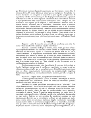 que determinada criatura se faça assistida por outras que lhe respiram a mesma faixa de
interesse afetivo. De modo idêntico, é natural que as inteligências domiciliadas nas
Esferas Superiores se consagrem a resguardar e guiar aqueles companheiros de
experiência, volvidos à reencarnação para fins de progresso e burilamento. A parentela
no Planeta faz-se filtro da família espiritual sediada além da existência física, mantendo
os laços preexistentes entre aqueles que lhe comungam o clima. Arraigada nas vidas
passadas de todos aqueles que a compõem, a família terrestre é formada, assim, de
agentes diversos, porquanto nela se reencontram, comumente, afetos e desafetos,
amigos e inimigos. Para os ajustes e reajustes indispensáveis, ante as leis do destino.
Apesar disso, importa reconhecer que o clã familiar evolve incessantemente para mais
amplos conceitos de vivência coletiva, sob os ditames do aperfeiçoamento geral,
conquanto se erija sempre em educandário valioso da alma. Temos, dessa forma, no
instituto doméstico uma organização de origem divina, em cujo seio encontramos os
instrumentos necessários ao nosso próprio aprimoramento para a edificação do Mundo
Melhor.

                                           3. NAMORO
          Pergunta - Além da simpatia geral, oriunda da semelhança que entre eles
exista, votam-se os Espíritos recíprocas afeições particulares?
          Resposta - Do mesmo modo que os homens, sendo, porém, que mais forte é o
laço que prende os Espíritos uns aos outros, quando carentes de corpo material, porque
então esse laço não se acha exposto às vicissitudes das paixões. Item no. 291, de "O
Livro dos Espíritos". A integração de duas criaturas para a comunhão sexual começa
habitualmente pelo período de namoro que se traduz por suave encantamento. Dois
seres descobrem um no outro, de maneira imprevista, motivos e apelos para a entrega
recíproca e daí se desenvolve o processo de atração. O assunto consubstanciaria o que
seria lícito nomear como sendo um "doce mistério" se não faceássemos nele as
realidades da reencarnação e da afinidade.
          Inteligências que traçaram entre si a realização de empresas afetivas ainda no
Mundo Espiritual, criaturas que já partilharam experiências no campo sexual em
estâncias passadas, corações que se acumpliciaram em delinqüência passional, noutras
eras, ou almas inesperadamente harmonizadas na complementação magnética,
diariamente compartilham as emoções de semelhantes encontros, em todos os lugares da
Terra.
          Positivada a simpatia mútua, é chegado o momento do raciocínio.
          Acontece, porém, que diminuta é, ainda, no Planeta, a percentagem de pessoas,
em qualquer idade física, habilitadas a pensar em termos de auto-análise, quando o
instinto sexual se mães derrama do ser.
          Estudiosos do mundo, perquirindo a questão apenas no "lado físico", dirão
talvez tão-somente que a libido entrou em atividade com o seu poderoso domínio e,
obviamente, ninguém discordará, em tese, da afirmativa, atentos que devemos estar à
importância do impulso criativo do sexo, no mundo psíquico, para a garantia e
perpetuação da vida no Planeta. É imperioso anotar, entretanto, em muitos lances da
caminhada evolutiva do Espírito, a influência exercida pelas inteligências desencarnadas
no jogo afetivo. Referimo-nos aos parceiros das existências passadas, ou, mais
claramente, aos Espíritos que se corporificarão no futuro lar, cuja atuação, em muitos
casos, pesa no ânimo dos namorados, inclinando afeições pacificamente raciocinadas
para casamentos súbitos ou compromissos na paternidade e na maternidade, namorados
esses que então se matriculam na escola de laboriosas responsabilidades. Isso porque a
doação de si mesmos à comunhão sexual, em regime de prazer sem ponderação, não os
 