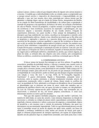 a pouco e pouco, ensina a cada um que ninguém abusa de alguém sem carrear prejuízo a
si mesmo. À medida que a individualidade evolui, no entanto, passa a compreender que
a energia sexual envolve o impositivo de discernimento e responsabilidade em sua
aplicação, e que, por isso mesmo, deve estar controlada por valores morais que lhe
garantam o emprego digno, seja na criação de formas físicas, asseguradora da família,
ou na criação de obras beneméritas da sensibilidade e da cultura para a reprodução e
extensão do progresso e da experiência, da beleza e do amor, na evolução e burilamento
da vida no Planeta. Através da poligamia, o espírito assinala a si próprio longa marcha
em existências e mais existências sucessivas de reparação e aprendizagem, em cujo
transcurso adquire a necessária disciplina do seu mundo emotivo. Fatigado de
experimentos dolorosos, nos quais recolhe o fruto amargo da delinqüência ou do
desespero que haja estabelecido nos outros, reconhece na monogamia o caminho certo
de suas manifestações afetivas. Atento a isso, identifica na criatura que se lhe afina com
os propósitos e aspirações o parceiro ou a parceira ideais para a comunhão sexual,
suscetível de lhe granjear o preciso equilíbrio e capaz de lhe revitalizar as forças com
que se põe no encalço do trabalho imprescindível à própria evolução. Em nenhum caso,
ser-nos-á lícito subestimar a importância da energia sexual que, na essência, verte da
Criação Divina para a constituição e sustentação de todas as criaturas. Com ela e por ela
é que todas as civilizações da Terra se levantaram, legando ao homem preciosa herança
na viagem para a sublimação definitiva, entendendo-se, porém, que criatura alguma, no
plano da razão, se utilizará dela, nas relações com outra criatura, sem conseqüências
felizes ou infelizes, construtivas ou destrutivas, conforme a orientação que se lhe der.

                                 6. COMPROMISSO AFETIVO
          O dever íntimo do homem fica entregue ao seu livre arbítrio. O aguilhão da
consciência, guardião da probidade interior, o adverte e sustenta; mas, muitas vezes se
mostra impotente diante dos sofismas da paixão. Fielmente observado, o dever do
coração eleva o homem; porém, como determiná-lo com exatidão? Onde começa ele? O
dever principia sempre, para cada um de vós, do ponto em que ameaçais a felicidade ou
a tranqüilidade do vosso próximo; acaba no limite que não desejais ninguém transponha
com relação a vossa. Do item 7, no Cap. XVII, de "O Evangelho Segundo o
Espiritismo" A guerra efetivamente flagela a Humanidade, semeando terror e
morticínio, entre as nações; entretanto, a afeição erradamente orientada, através do
compromisso escarnecido, cobre o mundo de vítimas. Quem estude os conflitos do
sexo, na atualidade da Terra, admitindo a civilização em decadência, tão-só examinando
as absurdidades que se praticam em nome do amor, ainda não entendeu que os
problemas do equilíbrio emotivo são, até agora, de todos os tempos, na vida planetária.
As Leis do Universo esperar-nos-ão pelos milênios afora, mas terminarão por se
inscreverem, a caracteres de luz, em nossas próprias consciências. E essas Leis
determinam amemos os outros qual nos amamos.
          Para que não sejamos mutilados psíquicos, urge não mutilar o próximo. Em
matéria de afetividade, no curso dos séculos, vezes inúmeras disparamos na direção do
narcisismo e, estirados na volúpia do prazer estéril, espezinhamos sentimentos alheios,
impelindo criaturas estimáveis e nobres a processos de angústia e criminalidade, depois
de prendê-las a nós mesmos com o vínculo de promessas brilhantes, das quais nos
descartamos em movimentação imponderada. Toda vez que determinada pessoa convide
outra à comunhão sexual ou aceita de alguém um apelo neste sentido, em bases de
afinidade e confiança, estabelece-se entre ambas um circuito de forças, pelo qual a
dupla se alimenta psiquicamente de energias espirituais, em regime de reciprocidade.
Quando um dos parceiros foge ao compromisso assumido, sem razão justa, lesa o outro
 