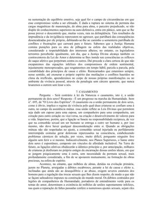 na sustentação do equilíbrio emotivo, seja qual for o campo de circunstâncias em que
esse compromisso venha a ser efetuado. É dada a ruptura no sistema de permuta das
cargas magnéticas de manutenção, de alma para alma, o parceiro prejudicado, se não
dispõe de conhecimentos superiores na auto-defensiva, entra em pânico, sem que se lhe
possa prever o descontrole que, muitas vezes, raia na delinqüência. Tais resultados da
imprudência e da invigilância repercutem no agressor, que partilhará das conseqüências
desencadeadas por ele próprio, debitando-se-lhe ao caminho a sementeira partilhada de
conflitos e frustrações que carreará para o futuro. Sabemos que a Justiça Humana
comina punições para os atos de pilhagem na esfera das realidades objetivas,
considerando a respeitabilidade dos interesses alheios; no entanto, os legisladores
terrestres perceberão igualmente, um dia, que a Justiça Divina alcança também os
contraventores da Lei do Amor e determina se lhes instale nas consciências os reflexos
do saque afetivo que perpetram contra os outros. Daí procede a clara certeza de que não
escaparemos das equações infelizes dos compromissos de ordem sentimental,
injustamente menosprezados, que resgataremos em tempo hábil, parcela a parcela, pela
contabilidade dos princípios de causa e efeito. Reencarnados que estaremos sempre,
nesse sentido, até exonerar o próprio espírito das mutilações e conflitos hauridos no
clima da irreflexão, aprenderemos no corpo de nossas próprias manifestações ou no
ambiente da vivência pessoal, através da penalogia sem cárcere aparente, que nunca
lesaremos a outrem sem lesar a nós.

                                        7. CASAMENTO
          Pergunta: - Será contrário à lei da Natureza o casamento, isto é, a união
permanente de dois seres? Resposta - É um progresso na marcha da Humanidade. Item
n°. 695, de "O Livro dos Espíritos". O casamento ou a união permanente de dois seres,
como é óbvio, implica o regime de vivência pelo qual duas criaturas se confiam uma à
outra, no campo da assistência mútua. essa união reflete as Leis Divinas que permitem
seja dado um esposo para uma esposa, um companheiro para uma companheira, um
coração para outro coração ou vice-versa, na criação e desenvolvimento de valores para
a vida. Imperioso, porém, que a ligação se baseie na responsabilidade recíproca, de vez
que na comunhão sexual um ser humano se entrega a outro ser humano e, por isso
mesmo, não deve haver qualquer desconsideração entre si. Quando as obrigações
mútuas não são respeitadas no ajuste, a comunhão sexual injuriada ou perfidamente
interrompida costuma gerar dolorosas repercussões na consciência, estabelecendo
problemas cármicos de solução, por vezes, muito difícil, porquanto ninguém fere
alguém sem ferir a si mesmo. Indiscutivelmente, nos Planos Superiores, o liame entre
dois seres é espontâneo, composto em vínculos de afinidade inelutável. Na Terra do
futuro, as ligações afetivas obedecerão a idêntico princípio e, por antecipação, milhares
de criaturas já desfrutam no próprio estágio da encarnação dessas uniões ideais, em que
se jungem psiquicamente uma à outra, sem necessidade da permuta sexual, mais
profundamente considerada, a fim de se apoiarem mutuamente, na formação de obras
preciosas, na esfera do espírito.
          Acontece, no entanto, que milhões de almas, detidas na evolução primária,
jazem no Planeta, arraigadas a débitos escabrosos, perante a lei de causa e efeito e,
inclinadas que ainda são ao desequilíbrio e ao abuso, exigem severos estatutos dos
homens para a regulação das trocas sexuais que lhes dizem respeito, de modo a que não
se façam salteadores impunes na construção do mundo moral. Os débitos contraídos por
legiões de companheiros da Humanidade, portadores de entendimento verde para os
temas do amor, determinam a existência de milhões de uniões supostamente infelizes,
nas quais a reparação de faltas passadas confere a numerosos ajustes sexuais, sejam eles
 