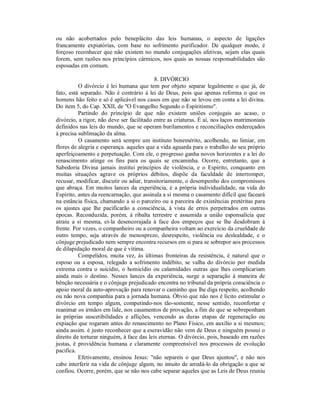 ou não acobertados pelo beneplácito das leis humanas, o aspecto de ligações
francamente expiatórias, com base no sofrimento purificador. De qualquer modo, é
forçoso reconhecer que não existem no mundo conjugações afetivas, sejam elas quais
forem, sem razões nos princípios cármicos, nos quais as nossas responsabilidades são
esposadas em comum.

                                           8. DIVÓRCIO
          O divórcio é lei humana que tem por objeto separar legalmente o que já, de
fato, está separado. Não é contrário à lei de Deus, pois que apenas reforma o que os
homens hão feito e só é aplicável nos casos em que não se levou em conta a lei divina.
Do item 5, do Cap. XXII, de "O Evangelho Segundo o Espiritismo".
          Partindo do princípio de que não existem uniões conjugais ao acaso, o
divórcio, a rigor, não deve ser facilitado entre as criaturas. É aí, nos laços matrimoniais
definidos nas leis do mundo, que se operam burilamentos e reconciliações endereçados
à precisa sublimação da alma.
          O casamento será sempre um instituto benemérito, acolhendo, no limiar, em
flores de alegria e esperança. aqueles que a vida aguarda para o trabalho do seu próprio
aperfeiçoamento e perpetuação. Com ele, o progresso ganha novos horizontes e a lei do
renascimento atinge os fins para os quais se encaminha. Ocorre, entretanto, que a
Sabedoria Divina jamais institui princípios de violência, e o Espírito, conquanto em
muitas situações agrave os próprios débitos, dispõe da faculdade de interromper,
recusar, modificar, discutir ou adiar, transitoriamente, o desempenho dos compromissos
que abraça. Em muitos lances da experiência, é a própria individualidade, na vida do
Espírito, antes da reencarnação, que assinala a si mesma o casamento difícil que faceará
na estância física, chamando a si o parceiro ou a parceira de existências pretéritas para
os ajustes que lhe pacificarão a consciência, à vista de erros perpetrados em outras
épocas. Reconduzida, porém, à ribalta terrestre e assumida a união esponsalícia que
atraiu a si mesma, ei-la desencorajada à face dos empeços que se lhe desdobram à
frente. Por vezes, o companheiro ou a companheira voltam ao exercício da crueldade de
outro tempo, seja através de menosprezo, desrespeito, violência ou deslealdade, e o
cônjuge prejudicado nem sempre encontra recursos em si para se sobrepor aos processos
de dilapidação moral de que é vítima.
          Compelidos, muita vez, às últimas fronteiras da resistência, é natural que o
esposo ou a esposa, relegado a sofrimento indébito, se valha do divórcio por medida
extrema contra o suicídio, o homicídio ou calamidades outras que lhes complicariam
ainda mais o destino. Nesses lances da experiência, surge a separação à maneira de
bênção necessária e o cônjuge prejudicado encontra no tribunal da própria consciência o
apoio moral da auto-aprovação para renovar o caminho que lhe diga respeito, acolhendo
ou não nova companhia para a jornada humana. Óbvio que não nos é lícito estimular o
divórcio em tempo algum, competindo-nos tão-somente, nesse sentido, reconfortar e
reanimar os irmãos em lide, nos casamentos de provação, a fim de que se sobreponham
às próprias suscetibilidades e aflições, vencendo as duras etapas de regeneração ou
expiação que rogaram antes do renascimento no Plano Físico, em auxílio a si mesmos;
ainda assim. é justo reconhecer que a escravidão não vem de Deus e ninguém possui o
direito de torturar ninguém, à face das leis eternas. O divórcio, pois, baseado em razões
justas, é providência humana e claramente compreensível nos processos de evolução
pacifica.
          Efetivamente, ensinou Jesus: "não separeis o que Deus ajuntou", e não nos
cabe interferir na vida de cônjuge algum, no intuito de arredá-lo da obrigação a que se
confiou. Ocorre, porém, que se não nos cabe separar aqueles que as Leis de Deus reuniu
 