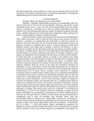 para determinados fins, são eles mesmos, os amigos que se enlaçaram pelos vínculos do
casamento, que desejam a separação entre si, tocando-nos unicamente a obrigação de
respeitar-lhes a livre escolha sem ferir-lhes a decisão.

                                       9. UNIÃO INFELIZ
          Pergunta - Qual o fim objetivado com a reencarnação?
          Resposta - Expiação. melhoramento progressivo da Humanidade. Sem isto,
onde a justiça? Item n° 167, de "O livro dos Espíritos". Dolorosa, sem dúvida, a união
considerada menos feliz. E, claro, que não existe obrigatoriedade para que alguém
suporte, a contragosto, a truculência ou o peso de alguém, ponderando-se que todo
espírito é livre no pensamento para definir-se, quanto às próprias resoluções. Que haja,
porém, equilíbrio suficiente nos casais unidos pelo compromisso afetivo, para que não
percam a oportunidade de construir a verdadeira libertação.
          Indiscutivelmente, os débitos que abraçamos são anotados na Contabilidade da
Vida; todavia, antes que a vida os registe por fora, grava em nós mesmos, em toda a
extensão, o montante e os característicos de nossas faltas. A pedra que atiramos no
próximo talvez não volte sobre nós em forma de pedra, mas permanece conosco na
figura de sofrimento. E, enquanto não se remove a causa da angústia, os efeitos dela
perduram sempre, tanto quanto não se extingue a moléstia, em definitivo, se não a
eliminamos na origem do mal. Nas ligações terrenas, encontramos as grandes alegrias;
no entanto, é também dentro delas que somos habitualmente defrontados pelas mais
duras provações. Isso porque, embora não percebamos de imediato, recebemos, quase
sempre, no companheiro ou na companheira da vida intima, os reflexos de nós próprios.
É natural que todas as conjunções afetivas no mundo se nos figurem como sendo
encantados jardins, enaltecidos de beleza e perfume, lembrando livros de educação, cujo
prefácio nos enleva com a exaltação dos objetivos por atingir. A existência física,
entretanto, é processo específico de evolução, nas áreas do tempo, e assim como o aluno
nenhuma vantagem obterá da escola se não passa dos ornamentos exteriores do
educandário em que se matricula, o espírito encarnado nenhum proveito recolheria do
casamento, caso pretendesse imobilizar-se no êxtase do noivado. Os princípios cármicos
desenovelam-se com as horas. Provas, tentações, crises salvadoras ou situações
expiatórias surgem na ocasião exata, na ordem em que se nos recapitulam oportunidades
e experiências, qual ocorre à semente que, devidamente plantada, oferece o fruto em
tempo certo. O matrimônio pode ser precedido de doçura e esperança, mas isso não
impede que os dias subseqüentes, em sua marcha incessante, tragam aos cônjuges os
resultados das próprias criações que deixaram para trás. A mudança espera todas as
criaturas nos caminhos do Universo, a fim de que a renovação nos aprimore. A jovem
suave que hoje nos fascina, para a ligação afetiva, em muitos casos será talvez amanhã a
mulher transformada, capaz de impor-nos dificuldades enormes para a consecução da
felicidade; no entanto, essa mesma jovem suave foi, no passado - em existências já
transcorridas -, a vítima de nós mesmos, quando lhe infligimos os golpes de nossa
própria deslealdade ou inconseqüência, convertendo-a na mulher temperamental ou
infiel que nos cabe agora relevar e retificar. O rapaz distinto que atrai presentemente a
companheira, para os laços da comunhão mais profunda, bastas vezes será
provavelmente depois o homem cruel e desorientado, suscetível de constrangê-la a
carregar todo um calvário de aflições, incompatíveis com os anseios de ventura que lhe
palpitam na alma. Esse mesmo rapaz distinto, porém, foi no pretérito - em existências
que já se foram – a vítima dela própria, quando, desregrada ou caprichosa, lhe
desfigurou o caráter, metamorfoseando-o no homem vicioso ou fingido que lhe compete
tolerar e reeducar. Toda vez que amamos alguém e nos entregamos a esse alguém, no
 