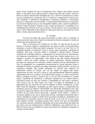 ajuste sexual, ansiando por não nos desligarmos desse alguém, para depois somente
depois - surpreender nesse alguém defeitos e nódoas que antes não víamos, estamos à
frente de criatura anteriormente dilapidada por nós, a ferir-nos justamente nos pontos
em que a prejudicamos, no passado, não só a cobrar-nos o pagamento de contas certas,
mas, sobretudo, a esmolar-nos compreensão e assistência, tolerância e misericórdia,
para que se refaça ante as leis do destino. A união suposta infeliz deixa de ser, portanto,
um cárcere de lágrimas para ser um educandário bendito, onde o espírito equilibrado e
afetuoso, longe de abraçar a deserção, aceita, sempre que possível, o companheiro ou a
companheira que mereceu ou de que necessita, a fim de quitar-se com os princípios de
causa e efeito, liberando-se das sombras de ontem para elevar-se, em silenciosa vitória
sobre si mesmo, para os domínios da luz.

                                           10 - FILHOS
          Os laços do sangue não criam forçosamente os liames entre os Espíritos. O
corpo procede do corpo, mas o Espírito não procede do Espírito, porquanto o Espírito já
existia antes da formação do corpo.
          Não é o pai quem cria o Espírito de seu filho; ele mais não faz do que lhe
fornecer o invólucro corpóreo, cumprindo-lhe, no entanto, auxiliar o desenvolvimento
intelectual e moral do filho, para fazê-lo progredir. Do item 8, do Cap. XIV, de "O
evangelho Segundo o Espiritismo" Entre os casais, surge comumente o problema do
abandono, pelo qual o parceiro lesado é compelido à carência afetiva. Criaturas
integradas na comunhão recíproca, o afastamento uma da outra provoca, naturalmente,
em numerosas circunstâncias, o colapso das forças mais íntimas naquela que se viu
relegada a escárnio ou esquecimento. Justo observar que toda criatura prejudicada
usufrui o direito de envidar esforços na própria recuperação. Análogo princípio
prevalece nas conjunções do sentimento, sempre efetuadas com fins determinados em
vista. O companheiro ou a companheira menosprezada no círculo doméstico detém a
faculdade de refazer as condições que julgue necessárias à própria euforia, com base na
consciência tranqüila. Não existem obrigações de cativeiro para ninguém nos
fundamentos morais da Criação. Um ser não dispõe de regalias para abusar
impunemente de outro, sem que a vítima se veja espontaneamente liberta de qualquer
compromisso para com o agressor. Em matéria afetiva, porém, se a união sexual trouxe
filhos à paisagem terrestre, é razoável que as Leis da Vida reconheçam na criatura
lesada a permissão de restabelecer a harmonia vibratória em seu mundo emotivo,
logicamente dentro da ética que sustenta a tranqüilidade da vida intima; entretanto,
essas mesmas Leis da Vida rogam, sem impor, às vítimas da deslealdade ou da
prepotência que não renunciem ao dever de amparar os filhos, notadamente se esses
filhos ainda não atingiram a puberdade que lhes traçará começo à compreensão dos
problemas sexuais que afligem a Humanidade. Em sobrevindo semelhantes crises, haja
no parceiro largado em desprezo uma revisão criteriosa do próprio comportamento para
verificar até que ponto haverá provocado a agressão moral sofrida e, embora se
reconheça culpado ou não, que se renda, antes de tudo, à desculpa incondicional, ante o
ofensor, fundindo no coração os títulos ternos que tenha concedido ao companheiro ou à
companheira da comunhão sexual no título de irmão ou de irmã, de vez que somos
todos espíritos imortais, interligados perante Deus, através dos laços da fraternidade
real. Aprenda o parceiro moralmente danificado que só pelo esquecimento das faltas uns
dos outros é que nos endereçaremos à definitiva sublimação e que nenhum de nós, os
filhos da Terra, está em condições de acusar nos domínios do sentimento, porquanto os
virtuosos de hoje podem
 