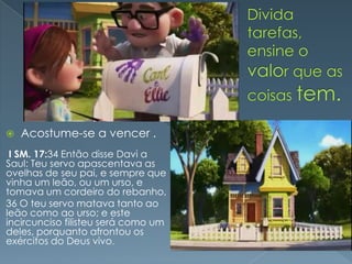    Acostume-se a vencer .
 I SM. 17:34 Então disse Davi a
Saul: Teu servo apascentava as
ovelhas de seu pai, e sempre que
vinha um leão, ou um urso, e
tomava um cordeiro do rebanho,
36 O teu servo matava tanto ao
leão como ao urso; e este
incircunciso filisteu será como um
deles, porquanto afrontou os
exércitos do Deus vivo.
 