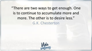 “There are two ways to get enough. One
is to continue to accumulate more and
more. The other is to desire less.”
G.K. Chesterton
 