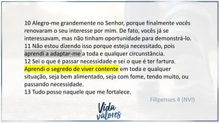 10 Alegro-me grandemente no Senhor, porque finalmente vocês
renovaram o seu interesse por mim. De fato, vocês já se
interessavam, mas não tinham oportunidade para demonstrá-lo.
11 Não estou dizendo isso porque esteja necessitado, pois
aprendi a adaptar-me a toda e qualquer circunstância.
12 Sei o que é passar necessidade e sei o que é ter fartura.
Aprendi o segredo de viver contente em toda e qualquer
situação, seja bem alimentado, seja com fome, tendo muito, ou
passando necessidade.
13 Tudo posso naquele que me fortalece.
Filipenses 4 (NVI)
 