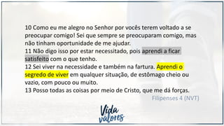 10 Como eu me alegro no Senhor por vocês terem voltado a se
preocupar comigo! Sei que sempre se preocuparam comigo, mas
não tinham oportunidade de me ajudar.
11 Não digo isso por estar necessitado, pois aprendi a ficar
satisfeito com o que tenho.
12 Sei viver na necessidade e também na fartura. Aprendi o
segredo de viver em qualquer situação, de estômago cheio ou
vazio, com pouco ou muito.
13 Posso todas as coisas por meio de Cristo, que me dá forças.
Filipenses 4 (NVT)
 