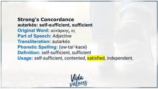Strong's Concordance
autarkés: self-sufficient, sufficient
Original Word: αὐτάρκης, ες
Part of Speech: Adjective
Transliteration: autarkés
Phonetic Spelling: (ow-tar'-kace)
Definition: self-sufficient, sufficient
Usage: self-sufficient, contented, satisfied, independent.
 