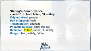 Strong's Concordance
chortazó: to feed, fatten, fill, satisfy
Original Word: χορτάζω
Part of Speech: Verb
Transliteration: chortazó
Phonetic Spelling: (khor-tad'-zo)
Definition: to feed, fatten, fill, satisfy
Usage: I feed, satisfy, fatten.
 